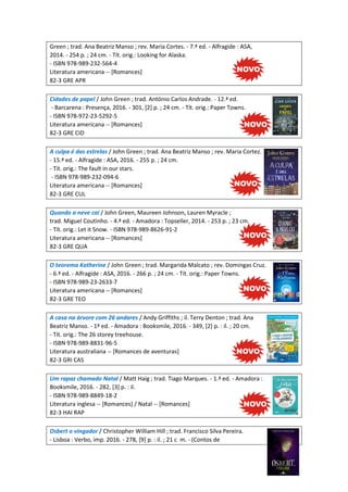 Green ; trad. Ana Beatriz Manso ; rev. Maria Cortes. - 7.ª ed. - Alfragide : ASA,
2014. - 254 p. ; 24 cm. - Tít. orig.: Looking for Alaska.
- ISBN 978-989-232-564-4
Literatura americana -- [Romances]
82-3 GRE APR
Cidades de papel / John Green ; trad. António Carlos Andrade. - 12.ª ed.
- Barcarena : Presença, 2016. - 301, [2] p. ; 24 cm. - Tít. orig.: Paper Towns.
- ISBN 978-972-23-5292-5
Literatura americana -- [Romances]
82-3 GRE CID
A culpa é das estrelas / John Green ; trad. Ana Beatriz Manso ; rev. Maria Cortez.
- 15.ª ed. - Alfragide : ASA, 2016. - 255 p. ; 24 cm.
- Tít. orig.: The fault in our stars.
- ISBN 978-989-232-094-6
Literatura americana -- [Romances]
82-3 GRE CUL
Quando a neve cai / John Green, Maureen Johnson, Lauren Myracle ;
trad. Miguel Coutinho. - 4.ª ed. - Amadora : Topseller, 2014. - 253 p. ; 23 cm.
- Tít. orig.: Let it Snow. - ISBN 978-989-8626-91-2
Literatura americana -- [Romances]
82-3 GRE QUA
O teorema Katherine / John Green ; trad. Margarida Malcato ; rev. Domingas Cruz.
- 6.ª ed. - Alfragide : ASA, 2016. - 266 p. ; 24 cm. - Tít. orig.: Paper Towns.
- ISBN 978-989-23-2633-7
Literatura americana -- [Romances]
82-3 GRE TEO
A casa na árvore com 26 andares / Andy Griffiths ; il. Terry Denton ; trad. Ana
Beatriz Manso. - 1ª ed. - Amadora : Booksmile, 2016. - 349, [2] p. : il. ; 20 cm.
- Tít. orig.: The 26 storey treehouse.
- ISBN 978-989-8831-96-5
Literatura australiana -- [Romances de aventuras]
82-3 GRI CAS
Um rapaz chamado Natal / Matt Haig ; trad. Tiago Marques. - 1.ª ed. - Amadora :
Booksmile, 2016. - 282, [3] p. : il.
- ISBN 978-989-8849-18-2
Literatura inglesa -- [Romances] / Natal -- [Romances]
82-3 HAI RAP
Osbert o vingador / Christopher William Hill ; trad. Francisco Silva Pereira.
- Lisboa : Verbo, imp. 2016. - 278, [9] p. : il. ; 21 c m. - (Contos de
 