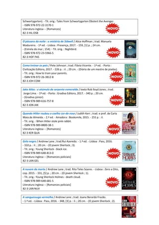 Schwartzgarten). - Tít. orig.: Tales from Schwartzgarten Obstert the Avenger.
- ISBN 978-972-22-3170-1
Literatura inglesa -- [Romances]
82-3 HIL OSB
O pássaro da noite : o mistério de Sidwell / Alice Hoffman ; trad. Manuela
Madureira. - 1ª ed. - Lisboa : Presença, 2017. - 159, [1] p. ; 24 cm.
- (Estrela do mar ; 154). - Tít. orig. : Nightbird.
- ISBN 978-972-23-5966-5
82-3 HOF PAS
Como treinar os pais / Pete Johnson ; trad. Flávia Vicente. - 1ª ed. - Porto :
Civilização Editora, 2017. - 226 p. : il. ; 29 cm. - (Diário de um mestre de piadas).
- Tít. orig.: How to train your parents.
- ISBN 978-972-26-3812-8
82-3 JOH COM
Jake Atlas : e otúmulo da serpente esmeralda / texto Rob lloyd Jones ; trad.
Jorge Lima. - 1ª ed. - Porto : Gradiva Editora, 2017. - 340 p. ; 20 cm.
- (Gradiva júnior).
- ISBN 978-989-616-757-8
82-3 JON JAK
Quando Hitler roubou o coelho cor-de-rosa / Judith Kerr ; trad. e pref. de Carla
Maia de Almeida. - 2.ª ed. - Amadora : Booksmile, 2015. - 255 p. : il.
- Tít. orig. : When Hitler stole pink rabbit.
- ISBN 978-989-8800-38-1
Literatura inglesa -- [Romances]
82-3 KER QUA
Gelo negro / Andrew Lane ; trad.Rui Azeredo. - 1.ª ed. - Lisboa : Pass, 2016.
- 310 p. : il. ; 20 cm. - (O jovem Sherlock ; 3).
- Tít. orig.: Young Sherlock - black ice.
- ISBN 978-989-648-813-0
Literatura inglesa -- [Romances policiais]
82-3 LAN GEL
A nuvem da morte / Andrew Lane ; trad. Rita Teles Soares. - Lisboa : Zero a Oito,
cop. 2015. - 331, [5] p. ; 20 cm. - (O jovem Sherlock ; 1).
- Tít. orig.: Young Sherlock Holmes - death cloud.
- ISBN 978-989-648-681-5
Literatura inglesa -- [Romances policiais]
82-3 LAN NUV
A sanguessuga vermelha / Andrew Lane ; trad. Joana Berardo Frazão.
- 1.ª ed. - Lisboa : Pass, 2016. - 348, [3] p. : il. ; 20 cm. - (O jovem Sherlock ; 2).
 
