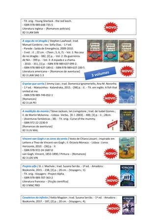 - Tít. orig.: Young Sherlock - the red leech.
- ISBN 978-989-648-735-5
Literatura inglesa -- [Romances policiais]
82-3 LAN SAN
A saga do rei dragão / Stephen Lawhead ; trad.
Manuel Cordeiro ; rev. Sofia Dias. - 1.ª ed.
- Parede : Saída de Emergência, 2009-2010.
- 3 vol. : il. ; 22 cm. - (Teen ; 5, 6, 7). - Vol. 1: Na casa
do rei dragão. - 382, [2] p.. - Vol. 2: Os guerreiros
de Nin. - 399 p.. - Vol. 3: A espada e a chama.
- 2010. - 351, [1] p. - ISBN 978-989-637-099-2.
- ISBN 978-989-637-189-0. - ISBN 978-989-637-100-5
Literatura americana -- [Romances de aventuras]
82-3 LAW SAG 1-3
O peixe que sorria / Jimmy Liao ; trad. Domenica Ignomeriello, Ana M. Noronha.
- 1.ª ed. - Matosinhos : Kalandraka, 2015. - [98] p. : il.. - Tít. em inglês: A fish that
smiled at me.
- ISBN 978-989-749-052-1
[Romances]
82-3 LIA PEI
A maldição da múmia / Steve Jackson, Ian Livingstone ; trad. de Isabel Gomes ;
il. de Martin Mckenna. - Lisboa : Verbo, [D. l. 2003]. - 400, [3] p. : il. ; 28cm.
- (Aventuras fantásticas ; 38). - Tit. orig.: Curse of the mummy.
- ISBN 972-22-2230-9
[Romances de aventuras]
82-3 LIV MAL
Vincent van Gogh e as cores do vento / texto de Chiara Lossani ; inspirado em
Lettere a Theo de Vincent van Gogh ; il. Octavia Monaco. - Lisboa : Livros
Horizonte, 2010. - [36] p. : il.
- ISBN 978-972-24-1687-0
van Gogh, Vincent, 1853-1890 / Pintura -- [Romances]
82-3 LOS VIN
Projeto alfa / D. J. Machale ; trad. Susana Serrão. - 1ª ed. - Amadora :
Booksmile, 2015. - 238, [2] p. ; 20 cm. - (Voyagers ; 1).
- Tít. orig.: Voyagers : Project Alpha.
- ISBN 978-989-707-363-2
Literatura francesa -- [Ficção científica]
82-3 MAC PRO
Cavaleiros do infinito / Kekla Magoon ; trad. Susana Serrão. - 1ª ed. - Amadora :
Booksmile, 2017. - 187, [2] p. ; 20 cm. - (Voyagers ; 4).
 
