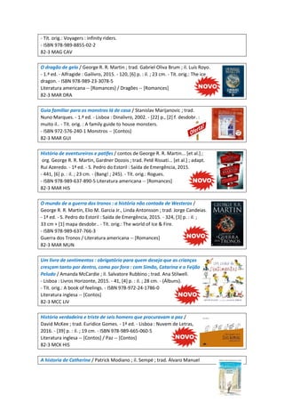 - Tít. orig.: Voyagers : infinity riders.
- ISBN 978-989-8855-02-2
82-3 MAG CAV
O dragão de gelo / George R. R. Martin ; trad. Gabriel Oliva Brum ; il. Luís Royo.
- 1.ª ed. - Alfragide : Gailivro, 2015. - 120, [6] p. : il. ; 23 cm. - Tít. orig.: The ice
dragon. - ISBN 978-989-23-3078-5
Literatura americana -- [Romances] / Dragões -- [Romances]
82-3 MAR DRA
Guia familiar para os monstros lá de casa / Stanislav Marijanovic ; trad.
Nuno Marques. - 1.ª ed. - Lisboa : Dinalivro, 2002. - [22] p., [2] f. desdobr. :
muito il.. - Tít. orig. : A family guide to house monsters.
- ISBN 972-576-240-1 Monstros -- [Contos]
82-3 MAR GUI
História de aventureiros e patifes / contos de George R. R. Martin... [et al.] ;
org. George R. R. Martin, Gardner Dozois ; trad. Petê Rissati... [et al.] ; adapt.
Rui Azeredo. - 1ª ed. - S. Pedro do Estoril : Saída de Emergência, 2015.
- 441, [6] p. : il. ; 23 cm. - (Bang! ; 245). - Tít. orig.: Rogues.
- ISBN 978-989-637-890-5 Literatura americana -- [Romances]
82-3 MAR HIS
O mundo de a guerra dos tronos : a história não contada de Westeros /
George R. R. Martin, Elio M. Garcia Jr., Linda Antonsson ; trad. Jorge Candeias.
- 1ª ed. - S. Pedro do Estoril : Saída de Emergência, 2015. - 324, [3] p. : il. ;
33 cm + [1] mapa desdobr.. - Tít. orig.: The world of Ice & Fire.
- ISBN 978-989-637-766-3
Guerra dos Tronos / Literatura americana -- [Romances]
82-3 MAR MUN
Um livro de sentimentos : obrigatório para quem deseja que as crianças
cresçam tanto por dentro, como por fora : com Simão, Catarina e o Feijão
Peludo / Amanda McCardie ; il. Salvatore Rubbino ; trad. Ana Stilwell.
- Lisboa : Livros Horizonte, 2015. - 41, [4] p. : il. ; 28 cm. - (Álbuns).
- Tít. orig.: A book of feelings. - ISBN 978-972-24-1786-0
Literatura inglesa -- [Contos]
82-3 MCC LIV
História verdadeira e triste de seis homens que procuravam a paz /
David McKee ; trad. Euridice Gomes. - 1ª ed. - Lisboa : Nuvem de Letras,
2016. - [39] p. : il. ; 19 cm. - ISBN 978-989-665-060-5
Literatura inglesa -- [Contos] / Paz -- [Contos]
82-3 MCK HIS
A historia de Catherine / Patrick Modiano ; il. Sempé ; trad. Álvaro Manuel
 