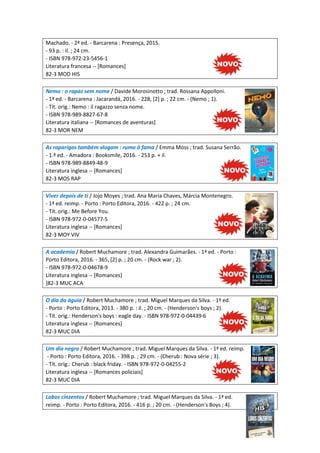 Machado. - 2ª ed. - Barcarena : Presença, 2015.
- 93 p. : il. ; 24 cm.
- ISBN 978-972-23-5456-1
Literatura francesa -- [Romances]
82-3 MOD HIS
Nemo : o rapaz sem nome / Davide Morosinotto ; trad. Rossana Appolloni.
- 1ª ed. - Barcarena : Jacarandá, 2016. - 228, [2] p. ; 22 cm. - (Nemo ; 1).
- Tít. orig.: Nemo : il ragazzo senza nome.
- ISBN 978-989-8827-67-8
Literatura italiana -- [Romances de aventuras]
82-3 MOR NEM
As raparigas também vlogam : rumo à fama / Emma Moss ; trad. Susana Serrão.
- 1.ª ed. - Amadora : Booksmile, 2016. - 253 p. + il.
- ISBN 978-989-8849-48-9
Literatura inglesa -- [Romances]
82-3 MOS RAP
Viver depois de ti / Jojo Moyes ; trad. Ana Maria Chaves, Márcia Montenegro.
- 1ª ed. reimp. - Porto : Porto Editora, 2016. - 422 p. ; 24 cm.
- Tít. orig.: Me Before You.
- ISBN 978-972-0-04577-5
Literatura inglesa -- [Romances]
82-3 MOY VIV
A academia / Robert Muchamore ; trad. Alexandra Guimarães. - 1ª ed. - Porto :
Porto Editora, 2016. - 365, [2] p. ; 20 cm. - (Rock war ; 2).
- ISBN 978-972-0-04678-9
Literatura inglesa -- [Romances]
]82-3 MUC ACA
O dia da águia / Robert Muchamore ; trad. Miguel Marques da Silva. - 1ª ed.
- Porto : Porto Editora, 2013. - 380 p. : il. ; 20 cm. - (Henderson's boys ; 2).
- Tít. orig.: Henderson's boys : eagle day. - ISBN 978-972-0-04439-6
Literatura inglesa -- [Romances]
82-3 MUC DIA
Um dia negro / Robert Muchamore ; trad. Miguel Marques da Silva. - 1ª ed. reimp.
- Porto : Porto Editora, 2016. - 398 p. ; 29 cm. - (Cherub : Nova série ; 3).
- Tít. orig.: Cherub : black friday. - ISBN 978-972-0-04255-2
Literatura inglesa -- [Romances policiais]
82-3 MUC DIA
Lobos cinzentos / Robert Muchamore ; trad. Miguel Marques da Silva. - 1ª ed.
reimp. - Porto : Porto Editora, 2016. - 416 p. ; 20 cm. - (Henderson's Boys ; 4).
 