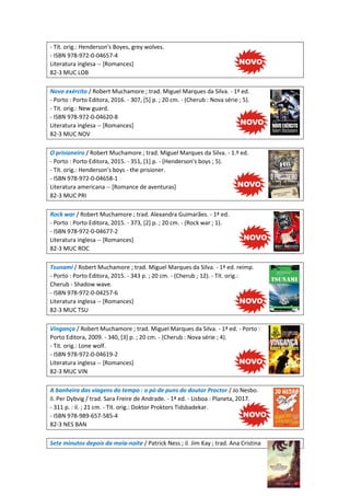 - Tít. orig.: Henderson's Boyes, grey wolves.
- ISBN 978-972-0-04657-4
Literatura inglesa -- [Romances]
82-3 MUC LOB
Novo exército / Robert Muchamore ; trad. Miguel Marques da Silva. - 1ª ed.
- Porto : Porto Editora, 2016. - 307, [5] p. ; 20 cm. - (Cherub : Nova série ; 5).
- Tit. orig.: New guard.
- ISBN 978-972-0-04620-8
Literatura inglesa -- [Romances]
82-3 MUC NOV
O prisioneiro / Robert Muchamore ; trad. Miguel Marques da Silva. - 1.ª ed.
- Porto : Porto Editora, 2015. - 351, [1] p. - (Henderson's boys ; 5).
- Tít. orig.: Henderson's boys - the prisioner.
- ISBN 978-972-0-04658-1
Literatura americana -- [Romance de aventuras]
82-3 MUC PRI
Rock war / Robert Muchamore ; trad. Alexandra Guimarães. - 1ª ed.
- Porto : Porto Editora, 2015. - 373, [2] p. ; 20 cm. - (Rock war ; 1).
- ISBN 978-972-0-04677-2
Literatura inglesa -- [Romances]
82-3 MUC ROC
Tsunami / Robert Muchamore ; trad. Miguel Marques da Silva. - 1ª ed. reimp.
- Porto : Porto Editora, 2015. - 343 p. ; 20 cm. - (Cherub ; 12). - Tít. orig.:
Cherub - Shadow wave.
- ISBN 978-972-0-04257-6
Literatura inglesa -- [Romances]
82-3 MUC TSU
Vingança / Robert Muchamore ; trad. Miguel Marques da Silva. - 1ª ed. - Porto :
Porto Editora, 2009. - 340, [3] p. ; 20 cm. - (Cherub : Nova série ; 4).
- Tit. orig.: Lone wolf.
- ISBN 978-972-0-04619-2
Literatura inglesa -- [Romances]
82-3 MUC VIN
A banheira das viagens do tempo : o pó de puns do doutor Proctor / Jo Nesbo.
il. Per Dybvig / trad. Sara Freire de Andrade. - 1ª ed. - Lisboa : Planeta, 2017.
- 311 p. : il. ; 21 cm. - Tít. orig.: Doktor Proktors Tidsbadekar.
- ISBN 978-989-657-585-4
82-3 NES BAN
Sete minutos depois da meia-noite / Patrick Ness ; il. Jim Kay ; trad. Ana Cristina
 