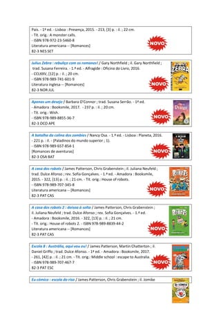 Pais. - 1ª ed. - Lisboa : Presença, 2015. - 213, [3] p. : il. ; 22 cm.
- Tít. orig.: A monster calls.
- ISBN 978-972-23-5460-8
Literatura americana -- [Romances]
82-3 NES SET
Julius Zebra : rebuliço com os romanos! / Gary Northfield ; il. Gary Northfield ;
trad. Susana Ferreira. - 1.ª ed. - Alfragide : Oficina do Livro, 2016.
- CCLXXV, [12] p. : il. ; 20 cm.
- ISBN 978-989-741-601-9
Literatura inglesa -- [Romances]
82-3 NOR JUL
Apenas um desejo / Barbara O'Connor ; trad. Susana Serrão. - 1ª ed.
- Amadora : Booksmile, 2017. - 237 p. : il. ; 20 cm.
- Tít. orig.: Wish.
- ISBN 978-989-8855-36-7
82-3 OCO APE
A batalha da colina dos zombies / Nancy Osa. - 1.ª ed. - Lisboa : Planeta, 2016.
- 221 p. : il. - (Paladinos do mundo superior ; 1).
- ISBN 978-989-657-854-1
[Romances de aventuras]
82-3 OSA BAT
A casa dos robots / James Patterson, Chris Grabenstein ; il. Juliana Neufeld ;
trad. Dulce Afonso ; rev. Sofia Gonçalves. - 1.ª ed. - Amadora : Booksmile,
2015. - 322, [13] p. : il. ; 21 cm. - Tít. orig.: House of robots.
- ISBN 978-989-707-345-8
Literatura americana -- [Romances]
82-3 PAT CAS
A casa dos robots 2 : doisoa à solta / James Patterson, Chris Grabenstein ;
il. Juliana Neufeld ; trad. Dulce Afonso ; rev. Sofia Gonçalves. - 1.ª ed.
- Amadora : Booksmile, 2016. - 322, [13] p. : il. ; 21 cm.
- Tít. orig.: House of robots 2. - ISBN 978-989-8839-44-2
Literatura americana -- [Romances]
82-3 PAT CAS
Escola 8 : Austrália, aqui vou eu! / James Patterson, Martin Chatterton ; il.
Daniel Griffo ; trad. Dulce Afonso. - 1ª ed. - Amadora : Booksmile, 2017.
- 261, [42] p. : il. ; 21 cm. - Tít. orig.: Middle school : escape to Australia.
- ISBN 978-989-707-467-7
82-3 PAT ESC
Eu cómico : escola do riso / James Patterson, Chris Grabenstein ; il. Jomike
 