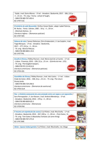 Tejido ; trad. Dulce Afonso. - 1ª ed. - Amadora : Booksmile, 2017. - 306, [13] p. :
il. ; 21 cm. - Tít. orig.: I funny : school of laughs.
- ISBN 978-989-707-493-6
82-3 PAT EUC
O mistério do vale Boscombe / Arthur Conan Doyle ; adapt. Isabel Patricia,
M. Rocha. - Porto : Edinter, 1987. - 59 p. : il. ; 19 cm.
- (Sherlock Holmes ; 1)
Literatura inglesa -- [Romances policiais]
82-3 PAT MIS
Palavra de rato / James Petterson, Chris Grabenstein ; il. Joe Sutphin ; trad.
Tiago Marques. - 1ª ed. - Amadora : Booksmile,
2017. - 277, [11] p. : il. ; 20 cm.
- Tít. orig.: Word of Mouse.
- ISBN 978-989-8855-19-0
82-3 PET PAL
Assalto à Disney / Ridley Pearson ; trad. Maria José de La Fuente. - 2.ª ed.
- Lisboa : Presença, 2010. - 228, [1] p. ; 21 cm. - (Estrela do mar ; 125).
- Tít. orig.: The kingdom keepers.
- ISBN 978-972-23-4214-8
Literatura americana -- [Romances policiais]
82-3 PEA ASS
Guardiães da Disney / Ridley Pearson ; trad. Inês Castro. - 1.ª ed. - Lisboa :
Clube do Autor, 2016. - 348, [1] p. ; 21 cm. - Tít. orig.: The return
Disney lands.
- ISBN 978-989-724-296-0
Literatura americana -- [Romances de aventuras]
82-3 PEA GUA
Pax : a história comovente de uma amizade entre um rapaz e um raposinho /
Sara Pennypacker ; il. Jon Klassen ; trad. Andreia Mendonça. - 1ª ed.
- Amadora : Booksmile, 2016. - 270 p. : il. ; 20 cm.
- ISBN 978-989-8839-05-3
Literatura americana -- [Romances]
82-3 PEN PAX
É mesmo um espetáculo (às vezes) / Liz Pichon ; trad. Rita Graña. - 1.ª ed.
- Amadora : Booksmile, 2014. - 267, [20] p. : il. ; 20 cm. - (Tom Gates ; 5).
- Tít. orig.: Tom Gates is Absolutley Fantastic (at some thing).
- ISBN 978-989-707-275-8
82-3 PIC EME
Ideias : (quase todas) geniais / Liz Pichon ; trad. Rita Graña ; rev. Diogo
 