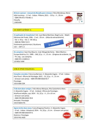Brincar a pensar : manual de filosofia para crianças / Dina Mendonça, Maria
João Lourenço. - 1.ª ed. - Lisboa : Plátano, 2011. - 153 p. : il. ; 20 cm.
- ISBN 978-972-770-861-1
Filosofia
1 MEN BRI
13 Metafísica
A explicação do inexplicável / dir. Juan Maria Martínez, Ángel Lucía. - Madri :
Ediciones del Prado, 1996. - 2 vol. ; 29 cm. - (Atlas do extraordinário).
- Vol. 1: 93 p. - Vol. 2 : 94-192 p.
- ISBN 84-7838-712-9
Fenómenos paranormais / Ocultismo
133 --- EXP 1-2
Os vampiros / Jean-Paul Bourre ; trad. Margarida Horta. - Mem Martins :
Europa-América, D.L. 1989. - 168, [1] p. : il. ; 21 cm. - (Enigmas do ocidente ; 6).
- Tít. orig. : Les vampires.
- ISBN 972-1-02855-X
133 BOU VAM
159.9 Psicologia
Corações crescidos / Vera Lisa Barroso ; il. Alexandre Esgaio. - 1ª ed. - Lisboa :
Arte Plural : Oficina de Psicologia, 2015. - 31, [1] p. : il. ; 21 cm.
- (Crescer com pinta). - ISBN 978-989-6920-93-7
Psicologia
159.9 BAR COR
É tão bom fazer amigos / Inês Afonso Marques, Rita Castanheira Alves ;
il. Alexandre Esgaio. - 1ª ed. - [Lisboa] : Oficina de Psicologia :
ArtePlural edições, cop. 2014. - 31, [2] p. : il. ; 21 x 21 cm.
- (Crescer com pinta).
- ISBN 978-989-6920-70-8
Amizade / Psicologia
159.9 MAR ETA
Agora tenho duas casas / Lúcia Bragança Paulino ; il. Alexandre Esgaio.
- 1ª ed. - Lisboa : Arteplural, 2014. - 31, [3] p. ; 21 cm. - (Crescer com pinta).
- ISBN 978-989-6920-87-6
Divórcio / Psicologia
159.9 PAU AGO
 