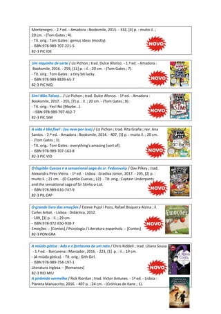 Montenegro. - 2.ª ed. - Amadora : Booksmile, 2015. - 332, [4] p. : muito il. ;
20 cm. - (Tom Gates ; 4).
- Tít. orig.: Tom Gates : genius ideas (mostly).
- ISBN 978-989-707-221-5
82-3 PIC IDE
Um niquinho de sorte / Liz Pichon ; trad. Dulce Afonso. - 1.ª ed. - Amadora :
Booksmile, 2016. - 259, [11] p. : il. ; 20 cm. - (Tom Gates ; 7).
- Tít. oirg.: Tom Gates : a tiny bit lucky.
- ISBN 978-989-8839-65-7
82-3 PIC NIQ
Sim! Não.Talvez... / Liz Pichon ; trad. Dulce Afonso. - 1ª ed. - Amadora :
Booksmile, 2017. - 265, [7] p. : il. ; 20 cm. - (Tom Gates ; 8).
- Tít. orig.: Yes! No (Maybe...).
- ISBN 978-989-707-412-7
82-3 PIC SIM
A vida é tão fixe! : (ou nem por isso) / Liz Pichon ; trad. Rita Graña ; rev. Ana
Santos. - 2.ª ed. - Amadora : Booksmile, 2014. - 407, [1] p. : muito il. ; 20 cm.
- (Tom Gates ; 3).
- Tít. orig.: Tom Gates : everything's amazing (sort of).
- ISBN 978-989-707-163-8
82-3 PIC VID
O Capitão Cuecas e a sensacional saga do sr. Fedorovsky / Dav Pilkey ; trad.
Alexandra Pires Vieira. - 1ª ed. - Lisboa : Gradiva Júnior, 2017. - 205, [2] p. :
muito il. ; 21 cm. - (O Capitão Cuecas ; 12). - Tít. orig.: Captain Underpants
and the sensational saga of Sir Stinks-a-Lot.
- ISBN 978-989-616-747-9
82-3 PIL CAP
O grande livro das emoções / Esteve Pujol i Pons, Rafael Bisquera Alzina ; il.
Carles Arbat. - Lisboa : Didáctica, 2012.
- 109, [3] p. : il. ; 29 cm.
- ISBN 978-972-650-938-7
Emoções -- [Contos] / Psicologia / Literatura espanhola -- [Contos]
82-3 PON GRA
A miúda gótica : Ada e o fantasma de um rato / Chris Riddell ; trad. Liliana Sousa.
- 1.ª ed. - Barcarena : Marcador, 2016. - 223, [1] p. : il. ; 19 cm.
- (A miúda gótica). - Tít. orig.: Gith Girl.
- ISBN 978-989-754-197-1
Literatura inglesa -- [Romances]
82-3 RID MIU
A pirâmide vermelha / Rick Riordan ; trad. Victor Antunes. - 1ª ed. - Lisboa :
Planeta Manuscrito, 2016. - 407 p. ; 24 cm. - (Crónicas de Kane ; 1).
 