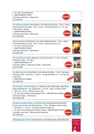 - Tit. orig.: The red pyramid.
- ISBN 978-989-657-788-9
Literatura americana -- [Romances]
82-3 RIO PIR
A sombra da serpente / Rick Riordan ; trad. Mário Dias Correia. - 1ª ed. - Lisboa :
Planeta Manuscrito, 2016. - 310 p. ; 24 cm. - (Crónicas de Kane ; 3). - Tit. orig.:
The serpent's shadow.
- ISBN 978-989-657-838-1
Literatura americana -- [Romances]
82-3 RIO SOM
O trono de fogo / Rick Riordan ; trad. Nuno Bombarda de Sá. - 1ª ed. - Lisboa :
Planeta Manuscrito, 2016. - 327 p. ; 24 cm. - (Crónicas de Kane ; 2).
- Tit. orig.: The throne of fire.
- ISBN 978-989-657-830-5
Literatura americana -- [Romances]
82-3 RIO TRO
À procura de um amigo / Megan Rix ; trad. Dulce Afonso. - 1.ª ed. - Amadora :
Booksmile, 2016. - 277, [8] p.
- ISBN 978-989-8592-11-0
Literatura inglesa -- [Romances] / Cães -- [Romances]
82-3 RIX APR
A cidade dos ratos / Emily Rodda ; trad. Carlos Grifo Babo. - 1.ª ed. - Barcarena :
Presença, 2010. - 158, [1] p : il. ; 20 cm. - (A saga de Deltora ; 3). - Tít. orig.:City
of the rats.
- ISBN 978-972-23-4390-4
82-3 ROD CID
Harry Potter e o cálice de fogo / J. K. Rowling ; trad. Isabel Fraga, Isabel Nunes,
Manuela Madureira ; rev. Isabel Nunes. - 17.ª ed. - Lisboa : Presença, 2016.
- 591, [1] p. ; 21 cm. - (Estrela do mar ; 19).
- Tít. orig.: Harry Potter and the goblet of fire. - ISBN 978-972-23-2680-3
Literatura inglesa -- [Romances]
82-3 ROW HAR
Os azares de Max Crumbly : o herói do cacifo / Rachel Renée Russell, Nikki
Russell, Erin Russell ; trad. Marta Nazaré. - 1ª ed. - Alfragide : Gailivro, 2016.
- 310, [10] p. : il. ; 22 cm. - (Os azares de Max Crumbly ; 1).
- Tít. orig.: The misadventures of Max Crumbly. - ISBN 978-989-23-3369-4
Literatura americana -- [Romances de aventuras]
82-3 RUS AZA
Ninguém gosta de mim! / Rosie Rushton ; trad. Mário Caeiro, Andrea Noronha
 