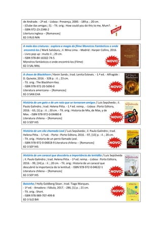 de Andrade. - 2ª ed. - Lisboa : Presença, 2000. - 189 p. ; 20 cm.
- (Clube das amigas ; 5). - Tít. orig.: How could you do this to me, Mum?.
- ISBN 972-23-2348-2
Litertura inglesa -- [Romances]
82-3 RUS NIN
A mala das criaturas : explora a magia do filme Monstros Fantásticos e onde
encontrá-los / Mark Salisbury ; il. Mina Lima. - Madrid : Harper Collins, 2016.
- Livro pop up : muito il. ; 29 cm.
- ISBN 978-84-16502-74-5
Monstros fantásticos e onde encontrá-los (Filme)
82-3 SAL MAL
A chave de Blackthorn / Kevin Sands ; trad. Lenita Esteves. - 1.ª ed. - Alfragide :
D. Quixote, 2016. - 328 p. : il. ; 23 cm.
- Tít. orig.: The Blackhorn Key.
- ISBN 978-972-20-5696-0
Literatura americana -- [Romances]
82-3 SAN CHA
História de um gato e de um rato que se tornaram amigos / Luis Sepúlveda ; il.
Paulo Galindro ; trad. Helena Pitta. - 1.ª ed. reimp.. - Lisboa : Porto Editora,
2016. - 63, [1] p. : il. ; 20 cm. - Tít. orig.: Historia de Mix, de Max, y de
Mex. - ISBN 978-972-0-04480-8
Literatura chilena -- [Romances]
82-3 SEP HIS
História de um cão chamado Leal / Luis Sepúlveda ; il. Paulo Galindro ; trad.
Helena Pitta. - 1.ª ed. - Porto : Porto Editora, 2016. - 97, [13] p. : il. ; 20 cm.
- Tít. orig.: Historia de un perro llamado Leal.
- ISBN 978-972-0-04818-9 Literatura chilena -- [Romances]
82-3 SEP HIS
História de um caracol que descobriu a importância da lentidão / Luis Sepúlveda
; il. Paulo Galindro ; trad. Helena Pitta. - 1ª ed. reimp. - Lisboa : Porto Editora,
2016. - 99, [14] p. : il. ; 20 cm. - Tít. orig.: Historia de un caracol que
descubrió la importancia de la lentitud. - ISBN 978-972-0-04632-1
Literatura chilena -- [Romances]
82-3 SEP HIS
Baixinha / Holly Goldberg Sloan ; trad. Tiago Marques.
- 1ª ed. - Amadora : Fábula, 2017. - 286, [1] p. ; 21 cm.
- Tít. orig.: Short.
- ISBN 978-989-707-499-8
82-3 SLO BAI
 