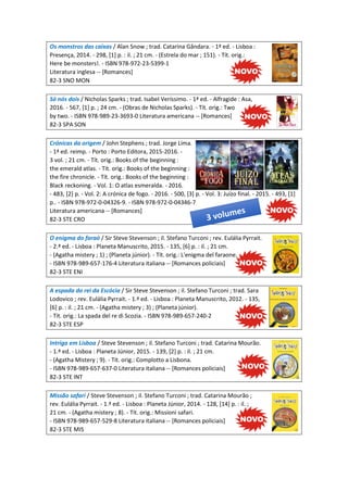 Os monstros das caixas / Alan Snow ; trad. Catarina Gândara. - 1ª ed. - Lisboa :
Presença, 2014. - 298, [1] p. : il. ; 21 cm. - (Estrela do mar ; 151). - Tít. orig.:
Here be monsters!. - ISBN 978-972-23-5399-1
Literatura inglesa -- [Romances]
82-3 SNO MON
Só nós dois / Nicholas Sparks ; trad. Isabel Veríssimo. - 1ª ed. - Alfragide : Asa,
2016. - 567, [1] p. ; 24 cm. - (Obras de Nicholas Sparks). - Tít. orig.: Two
by two. - ISBN 978-989-23-3693-0 Literatura americana -- [Romances]
82-3 SPA SON
Crónicas da origem / John Stephens ; trad. Jorge Lima.
- 1ª ed. reimp. - Porto : Porto Editora, 2015-2016. -
3 vol. ; 21 cm. - Tít. orig.: Books of the beginning :
the emerald atlas. - Tít. orig.: Books of the beginning :
the fire chronicle. - Tít. orig.: Books of the beginning :
Black reckoning. - Vol. 1: O atlas esmeralda. - 2016.
- 483, [2] p. - Vol. 2: A crónica de fogo. - 2016. - 500, [3] p. - Vol. 3: Juízo final. - 2015. - 493, [1]
p.. - ISBN 978-972-0-04326-9. - ISBN 978-972-0-04346-7
Literatura americana -- [Romances]
82-3 STE CRO
O enigma do faraó / Sir Steve Stevenson ; il. Stefano Turconi ; rev. Eulália Pyrrait.
- 2.ª ed. - Lisboa : Planeta Manuscrito, 2015. - 135, [6] p. : il. ; 21 cm.
- (Agatha mistery ; 1) ; (Planeta júnior). - Tít. orig.: L'enigma del faraone.
- ISBN 978-989-657-176-4 Literatura italiana -- [Romances policiais]
82-3 STE ENI
A espada do rei da Escócia / Sir Steve Stevenson ; il. Stefano Turconi ; trad. Sara
Lodovico ; rev. Eulália Pyrrait. - 1.ª ed. - Lisboa : Planeta Manuscrito, 2012. - 135,
[6] p. : il. ; 21 cm. - (Agatha mistery ; 3) ; (Planeta júnior).
- Tít. orig.: La spada del re di Scozia. - ISBN 978-989-657-240-2
82-3 STE ESP
Intriga em Lisboa / Steve Stevenson ; il. Stefano Turconi ; trad. Catarina Mourão.
- 1.ª ed. - Lisboa : Planeta Júnior, 2015. - 139, [2] p. : il. ; 21 cm.
- (Agatha Mistery ; 9). - Tít. orig.: Complotto a Lisbona.
- ISBN 978-989-657-637-0 Literatura italiana -- [Romances policiais]
82-3 STE INT
Missão safari / Steve Stevenson ; il. Stefano Turconi ; trad. Catarina Mourão ;
rev. Eulália Pyrrait. - 1.ª ed. - Lisboa : Planeta Júnior, 2014. - 128, [14] p. : il. ;
21 cm. - (Agatha mistery ; 8). - Tít. orig.: Missioni safari.
- ISBN 978-989-657-529-8 Literatura italiana -- [Romances policiais]
82-3 STE MIS
 