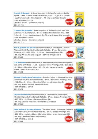 A pérola de Bengala / Sir Steve Stevenson ; il. Stefano Turconi ; rev. Eulália
Pyrrait. - 1.ª ed. - Lisboa : Planeta Manuscrito, 2011. - 135, [6] p. : il. ; 21 cm.
- (Agatha mistery ; 2) ; (Planeta júnior). - Tít. orig.: La perla del Bengala.
- ISBN 978-989-657-177-1
Literatura italiana -- [Romances policiais]
82-3 STE PER
O tesouro das bermudas / Steve Stevenson ; il. Stefano Turconi ; trad. Sara
Ludovico ; rev. Eulália Pyrrait. - 1.ª ed. - Lisboa : Planeta Júnior, 2013. - 128,
[14] p. : il. ; 21 cm. - (Agatha mistery ; 6). - Tít. orig.: Il tesoro delle bermuda.
- ISBN 978-989-657-365-2
Literatura italiana -- [Romances policiais]
82-3 STE TES
Ai ai ai, que mal que isto vai! / Geronimo Stilton ; il. Silvia Bigolin, Christian
Aliprandi, Davide Turotti ; trad. Carlos Grifo Babo. - 1.ª ed. - Barcarena :
Presença, 2013. - 102, [25] p. : il. ; 19 cm. - (Geronimo Stilton ; 58).
- Tít. orig.: Ahi ahi ahi, sono nei guai!. - ISBN 978-972-23-5189-8
82-3 STI AIA
O ás do volante / Geronimo Stilton ; il. Alessandro Muscillo, Christian Aliprandi ;
trad. Carlos Grifo Babo. - 1ª. ed. - Queluz de Baixo : Presença, 2015. - 116, [11] p.
: il. ; 19 cm. - (Geronimo Stilton ; 64). - Tít. orig.: Ingrana la marcia,
Stilton. - ISBN 978-972-23-5526-1
82-3 STI ASD
Atenção à cauda, vêm aí meteoritos / Geronimo Stilton ; il. Giuseppe Facciotto,
Daniele Verzini ; trad. Carlos Grifo Babo. - 1.ª ed. - Barcarena : Presença, 2013.
- 122, [6] p. : il. ; 19 cm. - (Geronimo Stilton : os pré-historratos ; 2).
- Tít. orig.: Attenti alla coda, meteoriti in arrivo.
- ISBN 978-972-23-5074-7
82-3 STI ATE
Caça ao livro de ouro / Geronimo Stilton ; il. Danilo Barozzi, Silvia Bigolin,
Christian Aliprandi ; trad. Carlos Grifo Babo. - 1.ª ed. - Lisboa : Presença, 2014.
- 117, [10] p. : il. ; 19 cm. - (Geronimo Stilton ; 61).
- Tít. orig.: Caccia al libro d'oro. - ISBN 978-972-23-5361-8
82-3 STI CAC
Caem notícias lá de cima, stiltonuto! / Geronimo Stilton ; il. Giuseppe Facciotto,
Alessandro Costa ; trad. Carlos Grifo Babo. - 1.ª ed. - Lisboa : Presença, 2015.
- 123, [75] p. : muito il. ; 19 cm. - (Geronimo Stilton : os pré-historratos ; 10).
- Tít. orig.: Cadono notizie da urlo, stiltonùt!.
- ISBN 978-972-23-5631-2
82-3 STI CAE
 