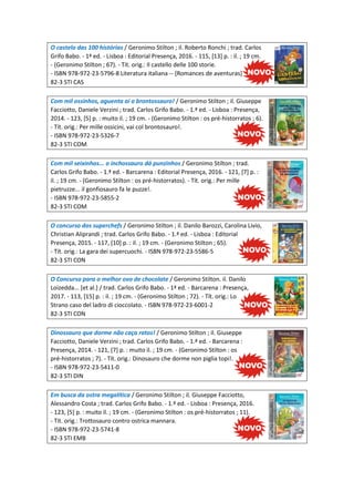 O castelo das 100 histórias / Geronimo Stilton ; il. Roberto Ronchi ; trad. Carlos
Grifo Babo. - 1ª ed. - Lisboa : Editorial Presença, 2016. - 115, [13] p. : il. ; 19 cm.
- (Geronimo Stilton ; 67). - Tít. orig.: Il castello delle 100 storie.
- ISBN 978-972-23-5796-8 Literatura italiana -- [Romances de aventuras]
82-3 STI CAS
Com mil ossinhos, aguenta ai o brontossauro! / Geronimo Stilton ; il. Giuseppe
Facciotto, Daniele Verzini ; trad. Carlos Grifo Babo. - 1.ª ed. - Lisboa : Presença,
2014. - 123, [5] p. : muito il. ; 19 cm. - (Geronimo Stilton : os pré-historratos ; 6).
- Tít. orig.: Per mille ossicini, vai col brontosauro!.
- ISBN 978-972-23-5326-7
82-3 STI COM
Com mil seixinhos... o inchossauro dá punzinhos / Geronimo Stilton ; trad.
Carlos Grifo Babo. - 1.ª ed. - Barcarena : Editorial Presença, 2016. - 121, [7] p. :
il. ; 19 cm. - (Geronimo Stilton : os pré-historratos). - Tít. orig.: Per mille
pietruzze... il gonfiosauro fa le puzze!.
- ISBN 978-972-23-5855-2
82-3 STI COM
O concurso dos superchefs / Geronimo Stilton ; il. Danilo Barozzi, Carolina Livio,
Christian Aliprandi ; trad. Carlos Grifo Babo. - 1.ª ed. - Lisboa : Editorial
Presença, 2015. - 117, [10] p. : il. ; 19 cm. - (Geronimo Stilton ; 65).
- Tít. orig.: La gara dei supercuochi. - ISBN 978-972-23-5586-5
82-3 STI CON
O Concurso para o melhor ovo de chocolate / Geronimo Stilton. il. Danilo
Loizedda... [et al.] / trad. Carlos Grifo Babo. - 1ª ed. - Barcarena : Presença,
2017. - 113, [15] p. : il. ; 19 cm. - (Geronimo Stilton ; 72). - Tít. orig.: Lo
Strano caso del ladro di cioccolato. - ISBN 978-972-23-6001-2
82-3 STI CON
Dinossauro que dorme não caça ratos! / Geronimo Stilton ; il. Giuseppe
Facciotto, Daniele Verzini ; trad. Carlos Grifo Babo. - 1.ª ed. - Barcarena :
Presença, 2014. - 121, [7] p. : muito il. ; 19 cm. - (Geronimo Stilton : os
pré-historratos ; 7). - Tít. orig.: Dinosauro che dorme non piglia topi!.
- ISBN 978-972-23-5411-0
82-3 STI DIN
Em busca da ostra megalítica / Geronimo Stilton ; il. Giuseppe Facciotto,
Alessandro Costa ; trad. Carlos Grifo Babo. - 1.ª ed. - Lisboa : Presença, 2016.
- 123, [5] p. : muito il. ; 19 cm. - (Geronimo Stilton : os pré-historratos ; 11).
- Tít. orig.: Trottosauro contro ostrica mannara.
- ISBN 978-972-23-5741-8
82-3 STI EMB
 
