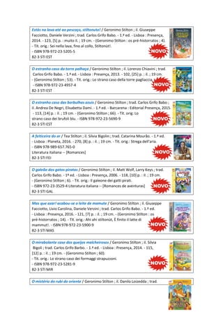 Estás na lava até ao pescoço, stiltonuto! / Geronimo Stilton ; il. Giuseppe
Facciotto, Daniele Verzini ; trad. Carlos Grifo Babo. - 1.ª ed. - Lisboa : Presença,
2014. - 123, [5] p. : muito il. ; 19 cm. - (Geronimo Stilton : os pré-historratos ; 4).
- Tít. orig.: Sei nella lava, fino al collo, Stiltonùt!.
- ISBN 978-972-23-5205-5
82-3 STI EST
O estranho caso da torre palhaça / Geronimo Stilton ; il. Lorenzo Chiavini ; trad.
Carlos Grifo Babo. - 1.ª ed. - Lisboa : Presença, 2013. - 102, [25] p. : il. ; 19 cm.
- (Geronimo Stilton ; 53). - Tít. orig.: Lo strano caso della torre pagliaccia.
- ISBN 978-972-23-4957-4
82-3 STI EST
O estranho caso das borbulhas azuis / Geronimo Stilton ; trad. Carlos Grifo Babo ;
il. Andrea De Negri, Elisabetta Dami. - 1.ª ed. - Barcarena : Editorial Presença, 2015.
- 113, [14] p. : il. ; 19 cm. - (Geronimo Stilton ; 66). - Tít. orig: Lo
strano caso dei brufoli blu. - ISBN 978-972-23-5690-9
82-3 STI EST
A feiticeira do ar / Tea Stilton ; il. Silvia Bigolin ; trad. Catarina Mourão. - 1.ª ed.
- Lisboa : Planeta, 2016. - 270, [8] p. : il. ; 19 cm. - Tít. orig.: Strega dell'aria.
- ISBN 978-989-657.765-0
Literatura italiana -- [Romances]
82-3 STI FEI
O galeão dos gatos piratas / Geronimo Stilton ; il. Matt Wolf, Larry Keys ; trad.
Carlos Grifo Babo. - 1ª ed. - Lisboa : Presença, 2006. - 118, [10] p. : il. ; 19 cm.
- (Geronimo Stilton ; 6). - Tít. orig.: Il galeone dei gatti pirati.
- ISBN 972-23-3529-4 Literatura italiana -- [Romances de aventuras]
82-3 STI GAL
Mas que azar! acabou-se o leite de mamute / Geronimo Stilton ; il. Giuseppe
Facciotto, Livio Carolina, Daniele Verzini ; trad. Carlos Grifo Babo. - 1.ª ed.
- Lisboa : Presença, 2016. - 121, [7] p. : il. ; 19 cm. - (Geronimo Stilton : os
pré-historratos ; 14). - Tít. orig.: Ahi ahi stiltonùt, È finito il latte di
mammut!. - ISBN 978-972-23-5900-9
82-3 STI MAS
O mirabolante caso dos queijos malcheirosos / Geronimo Stilton ; il. Silvia
Bigoli ; trad. Carlos Grifo Barbo. - 1.ª ed. - Lisboa : Presença, 2014. - 115,
[12] p. : il. ; 19 cm. - (Geronimo Stilton ; 60).
- Tít. orig.: Lo strano caso dei formaggi strapuzzoni.
- ISBN 978-972-23-5281-9
82-3 STI MIR
O mistério do rubi do oriente / Geronimo Stilton ; il. Danilo Loizedda ; trad.
 