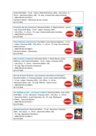 Carlos Grifo Babo. - 1ª ed. - Lisboa : Editorial Presença, 2016. - 116, [12] p. : il. ;
19 cm. - (Geronimo Stilton ; 68). - Tít. orig.: Il mistero del rubino d'oriente.
- ISBN 978-972-23-5797-5
Literatura italiana -- [Romances de ave nturas]
82-3 STI MIS
O mistério das sete matrioscas / Geronimo Stilton ; il. Roberto Ronchi... [et al.] ;
trad. Carlos Grifo Babo. - 1ª ed. - Lisboa : Presença, 2017.
- 114, [14] p. : il. ; 19 cm. - Tít. orig.: Il mistero delle sette matrioske.
- ISBN 978-972-23-5774-6
82-3 STI MIS
Uma misteriosa carta de amor / Tea Stilton ; trad. Rossana Appolloni. - 1.ª ed.
- Lisboa : Presença, 2016. - 116, [12] p. : il. ; 19 cm. - Tít. orig.: Una misteriosa
lettera d'amore.
- ISBN 978-972-23-5880-4
Literatura italiana -- [Romances]
82-3 STI MIS
Não me deixes, tenebrosa! / Geronimo Stilton ; il. Danilo Barozzi, Giulia
Zaffaroni ; trad. Carlos Grifo Barbo. - 1ª ed. - Lisboa : Presença, 2014.
- 116, [11] p. : il. ; 19 cm. - (Geronimo Stilton ; 59).
- Tít. orig.: Non mi lasciare, tenebrosa!.
- ISBN 978-972-23-5224-6
82-3 STI NAO
Na rota de Vasco da Gama : uma aventura extrarrática em Portugal /
Geronimo Stilton ; il. Francesco Castelli... [et al.] ; trad. Carlos Grifo Babo.
- 1.ª ed. - Lisboa : Presença, 2014. - 117, [10] p. : il. ; 19 cm.
(Geronimo Stilton ; 62). - Tít. orig.: Allarme... topo in mare!.
- ISBN 978-972-23-5400-4
82-3 STI NAR
Um náufrago no mar... um tesouro a salvar! / Geronimo Stilton ; trad. Carlos
Grifo Babo. - 1.ª ed. - Barcarena : Presença, 2015. - 119, [9] p. : il. ; 19 cm.
- (Geronimo Stilton : os pré-historratos ; 9). - Tít. orig.: Mordosauri
in Mare... Tesoro da Salvare!.
- ISBN 978-972-23-5553-7
82-3 STI NAU
Operação panetone / Geronimo Stilton. - 1.ª ed. - Barcarena : Presença,
2016. - 115, [12] p. : il. ; 19 cm. - (Geronimo Stilton ; 69).
- Tít. orig.: Operazione Panettone.
- ISBN 978-972-23-5841-5
82-3 STI OPE
 