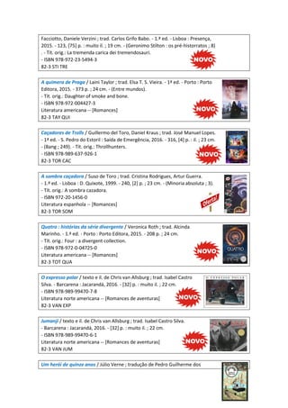 Facciotto, Daniele Verzini ; trad. Carlos Grifo Babo. - 1.ª ed. - Lisboa : Presença,
2015. - 123, [75] p. : muito il. ; 19 cm. - (Geronimo Stilton : os pré-historratos ; 8)
. - Tít. orig.: La tremenda carica dei tremendosauri.
- ISBN 978-972-23-5494-3
82-3 STI TRE
A quimera de Praga / Laini Taylor ; trad. Elsa T. S. Vieira. - 1ª ed. - Porto : Porto
Editora, 2015. - 373 p. ; 24 cm. - (Entre mundos).
- Tít. orig.: Daughter of smoke and bone.
- ISBN 978-972-004427-3
Literatura americana -- [Romances]
82-3 TAY QUI
Caçadores de Trolls / Guillermo del Toro, Daniel Kraus ; trad. José Manuel Lopes.
- 1ª ed. - S. Pedro do Estoril : Saída de Emergência, 2016. - 316, [4] p. : il. ; 23 cm.
- (Bang ; 249). - Tít. orig.: Throllhunters.
- ISBN 978-989-637-926-1
82-3 TOR CAC
A sombra caçadora / Suso de Toro ; trad. Cristina Rodrigues, Artur Guerra.
- 1.ª ed. - Lisboa : D. Quixote, 1999. - 240, [2] p. ; 23 cm. - (Minoria absoluta ; 3).
- Tít. orig.: A sombra cazadora.
- ISBN 972-20-1456-0
Literatura espanhola -- [Romances]
82-3 TOR SOM
Quatro : histórias da série divergente / Veronica Roth ; trad. Alcinda
Marinho. - 1.ª ed. - Porto : Porto Editora, 2015. - 208 p. ; 24 cm.
- Tít. orig.: Four : a divergent collection.
- ISBN 978-972-0-04725-0
Literatura americana -- [Romances]
82-3 TOT QUA
O expresso polar / texto e il. de Chris van Allsburg ; trad. Isabel Castro
Silva. - Barcarena : Jacarandá, 2016. - [32] p. : muito il. ; 22 cm.
- ISBN 978-989-99470-7-8
Literatura norte americana -- [Romances de aventuras]
82-3 VAN EXP
Jumanji / texto e il. de Chris van Allsburg ; trad. Isabel Castro Silva.
- Barcarena : Jacarandá, 2016. - [32] p. : muito il. ; 22 cm.
- ISBN 978-989-99470-6-1
Literatura norte americana -- [Romances de aventuras]
82-3 VAN JUM
Um herói de quinze anos / Júlio Verne ; tradução de Pedro Guilherme dos
 