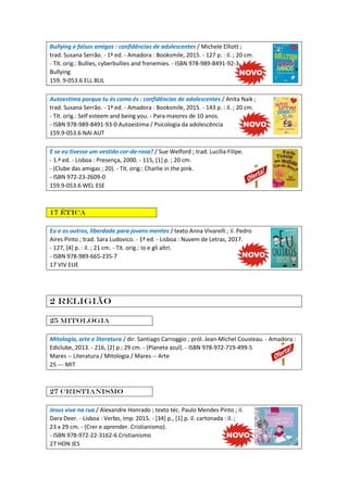 Bullying e falsos amigos : confidências de adolescentes / Michele Elliott ;
trad. Susana Serrão. - 1ª ed. - Amadora : Booksmile, 2015. - 127 p. : il. ; 20 cm.
- Tít. orig.: Bullies, cyberbullies and frenemies. - ISBN 978-989-8491-92-3
Bullying
159. 9-053.6 ELL BUL
Autoestima porque tu és como és : confidências de adolescentes / Anita Naik ;
trad. Susana Serrão. - 1ª ed. - Amadora : Booksmile, 2015. - 143 p. : il. ; 20 cm.
- Tít. orig.: Self esteem and being you. - Para maiores de 10 anos.
- ISBN 978-989-8491-93-0 Autoestima / Psicologia da adolescência
159.9-053.6 NAI AUT
E se eu tivesse um vestido cor-de-rosa? / Sue Welford ; trad. Lucília Filipe.
- 1.ª ed. - Lisboa : Presença, 2000. - 115, [1] p. ; 20 cm.
- (Clube das amigas ; 20). - Tít. orig.: Charlie in the pink.
- ISBN 972-23-2609-0
159.9-053.6 WEL ESE
17 Ética
Eu e os outros, liberdade para jovens mentes / texto Anna Vivarelli ; il. Pedro
Aires Pinto ; trad. Sara Ludovico. - 1ª ed. - Lisboa : Nuvem de Letras, 2017.
- 127, [4] p. : il. ; 21 cm. - Tít. orig.: Io e gli altri.
- ISBN 978-989-665-235-7
17 VIV EUE
2 Religião
25 Mitologia
Mitologia, arte e literatura / dir. Santiago Carroggio ; pról. Jean-Michel Cousteau. - Amadora :
Ediclube, 2013. - 216, [2] p ; 29 cm. - (Planeta azul). - ISBN 978-972-719-499-5
Mares -- Literatura / Mitologia / Mares -- Arte
25 --- MIT
27 Cristianismo
Jesus vive na rua / Alexandre Honrado ; texto téc. Paulo Mendes Pinto ; il.
Dara Deer. - Lisboa : Verbo, imp. 2015. - [34] p., [1] p. il. cartonada : il. ;
23 x 29 cm. - (Crer e aprender. Cristianismo).
- ISBN 978-972-22-3162-6 Cristianismo
27 HON JES
 