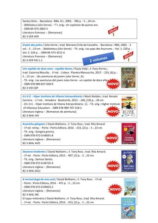 Santos Dinis. - Barcelona : RBA, D.L. 2003. - 396 p. : il. ; 24 cm.
- (Biblioteca Júlio Verne). - T´t. orig.: Un capitaine de quinze ans.
- ISBN 84-473-2863-5
Literatura francesa -- [Romances]
82-3 VER HER
O país das peles / Júlio Verne ; trad. Mariano Cirilo de Carvalho. - Barcelona : RBA, 2003. - 2
vol. : il. ; 23 cm. - (Boblioteca Júlio Verne). - Tít. orig.: Les pays des fourrures. - Vol. 1: 220 p. -
Vol. 2: 224 p.. - ISBN 84-473-3311-6
Literatura francesa -- [Romances]
82-3 VER PAI 1-2
Um capitão de doze anos : capitão Nemo / Paula Vidal ; il. Paco Porres ;
trad. Catarina Mourão. - 1ª ed. - Lisboa : Planeta Manuscrito, 2017. - 233, [6] p. :
il. ; 21 cm. - (As aventuras do jovem Jules Verne ; 6).
- Tít. orig.: Las aventuras del joven Jules Verne - un capitán de doce años.
- ISBN 978-989-657-928-9
82-3 VID CAP
H.I.V.E. : Híper Instituto de Vilania Extraordinária / Mark Walden ; trad. Renato
Carreira. - 1.ª ed. - Amadora : Booksmile, 2015. - 266, [19] p. ; 20 cm.
- (H.I.V.E. : Híper Instituto de Vilania Extraordinária ; 1). - Tít. orig.: Higher Institute
of Villanous Education. - ISBN 978-989-707-318-2
Literatura inglesa -- [Romances de aventuras]
82-3 WAL HIV
Avozinha gângster / David Walliams ; il. Tony Ross ; trad. Rita Amaral.
- 1ª ed. reimp. - Porto : Porto Editora, 2016. - 253, [2] p. : il. ; 22 cm.
- Tít. orig.: Gangsta granny.
- ISBN 978-972-0-04691-8
Literatura inglesa -- [Romances]
82-3 WAL AVO
Doutora tiradentes / David Walliams ; il. Tony Ross ; trad. Rita Amaral.
- 1ª ed. - Porto : Porto Editora, 2015. - 407, [1] p. : il. ; 22 cm.
- Tít. orig.: Demon Dentis.
- ISBN 978-972-0-04735-9
Literatura inglesa -- [Romances]
82-3 WAL DOU
A incrível fuga do meu avô / David Walliams ; il. Tony Ross. - 1ª ed.
- Porto : Porto Editora, 2016. - 471 p. : il. ; 22 cm.
- ISBN 978-972-0-04833-2
Literatura inglesa -- [Romances]
82-3 WAL INC
O rapaz milionário / David Walliams ; il. Tony Ross ; trad. Rita Amaral.
- 1ª ed. - Porto : Porto Editora, 2016. - 253, [2] p. : il. ; 22 cm.
 