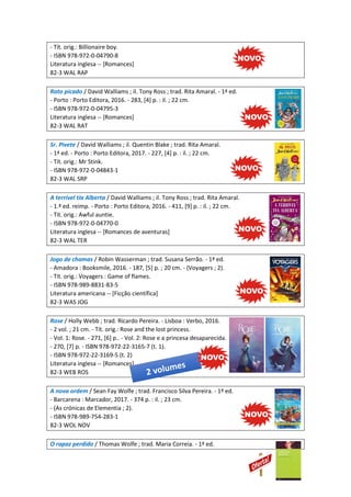 - Tít. orig.: Billionaire boy.
- ISBN 978-972-0-04790-8
Literatura inglesa -- [Romances]
82-3 WAL RAP
Rato picado / David Walliams ; il. Tony Ross ; trad. Rita Amaral. - 1ª ed.
- Porto : Porto Editora, 2016. - 283, [4] p. : il. ; 22 cm.
- ISBN 978-972-0-04795-3
Literatura inglesa -- [Romances]
82-3 WAL RAT
Sr. Pivete / David Walliams ; il. Quentin Blake ; trad. Rita Amaral.
- 1ª ed. - Porto : Porto Editora, 2017. - 227, [4] p. : il. ; 22 cm.
- Tít. orig.: Mr Stink.
- ISBN 978-972-0-04843-1
82-3 WAL SRP
A terrível tia Alberta / David Walliams ; il. Tony Ross ; trad. Rita Amaral.
- 1.ª ed. reimp. - Porto : Porto Editora, 2016. - 411, [9] p. : il. ; 22 cm.
- Tít. orig.: Awful auntie.
- ISBN 978-972-0-04770-0
Literatura inglesa -- [Romances de aventuras]
82-3 WAL TER
Jogo de chamas / Robin Wasserman ; trad. Susana Serrão. - 1ª ed.
- Amadora : Booksmile, 2016. - 187, [5] p. ; 20 cm. - (Voyagers ; 2).
- Tít. orig.: Voyagers : Game of flames.
- ISBN 978-989-8831-83-5
Literatura americana -- [Ficção científica]
82-3 WAS JOG
Rose / Holly Webb ; trad. Ricardo Pereira. - Lisboa : Verbo, 2016.
- 2 vol. ; 21 cm. - Tít. orig.: Rose and the lost princess.
- Vol. 1: Rose. - 271, [6] p.. - Vol. 2: Rose e a princesa desaparecida.
- 270, [7] p. - ISBN 978-972-22-3165-7 (t. 1).
- ISBN 978-972-22-3169-5 (t. 2)
Literatura inglesa -- [Romances]
82-3 WEB ROS
A nova ordem / Sean Fay Wolfe ; trad. Francisco Silva Pereira. - 1ª ed.
- Barcarena : Marcador, 2017. - 374 p. : il. ; 23 cm.
- (As crónicas de Elementia ; 2).
- ISBN 978-989-754-283-1
82-3 WOL NOV
O rapaz perdido / Thomas Wolfe ; trad. Maria Correia. - 1ª ed.
 