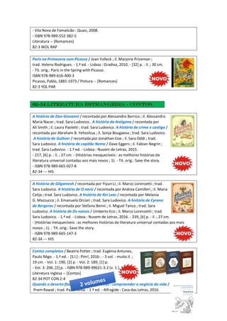- Vila Nova de Famalicão : Quasi, 2008.
- ISBN 978-989-552-382-5
Literatura -- [Romances]
82-3 WOL RAP
Paris na Primavera com Picasso / Joan Yolleck ; il. Marjorie Priceman ;
trad. Helena Rodrigues. - 1.ª ed. - Lisboa : Gradiva, 2010. - [32] p. : il. ; 30 cm.
- Tít. orig.: Paris in the Spring with Picasso.
ISBN 978-989-616-400-3
Picasso, Pablo, 1881-1973 / Pintura -- [Romances]
82-3 YOL PAR
82-34 Literatura estrangeira - Contos
A história de Don Giovanni / recontada por Alessandro Barrico ; il. Alessandro
Maria Nacar ; trad. Sara Ludovico.. A história da Antígona / recontada por
Ali Smith ; il. Laura Paoletti ; trad. Sara Ludovico. A história de crime e castigo /
recontada por Abraham B. Yehoshua ; il. Sonja Bougaeva ; trad. Sara Ludovico.
A história de Gulliver / recontada por Jonathan Coe ; il. Sara Oddi ; trad.
Sara Ludovico. A história de capitão Nemo / Dave Eggers ; il. Fabian Negrin ;
trad. Sara Ludovico. - 1.ª ed. - Lisboa : Nuvem de Letras, 2015.
- 217, [6] p. : il. ; 27 cm. - (Histórias inesquecíveis : as melhores histórias da
literatura universal contadas aos mais novos ; 1). - Tít. orig.: Save the story.
- ISBN 978-989-665-027-8
82-34 --- HIS
A história de Gilgamesh / recontada por Yiyun Li ; il. Marco Lorenzetti ; trad.
Sara Ludovico. A história de O nariz / recontada por Andrea Camilleri ; il. Maria
Celija ; trad. Sara Ludovico. A história de Rei Lear / recontada por Melania
G. Mazzucco ; il. Emanuela Orciari ; trad. Sara Ludovico. A história de Cyrano
de Bergerac / recontada por Stefano Benni ; il. Miguel Tanco ; trad. Sara
Ludovico. A história de Os naivos / Umberto Eco ; il. Marco Lorenzetti ; trad.
Sara Ludovico. - 1.ª ed. - Lisboa : Nuvem de Letras, 2016. - 239, [6] p. : il. ; 27 cm.
- (Histórias inesquecíveis : as melhores histórias da literatura universal contadas aos mais
novos ; 1). - Tít. orig.: Save the story.
- ISBN 978-989-665-147-3
82-34 --- HIS
Contos completos / Beatrix Potter ; trad. Eugénia Antunes,
Paulo Rêgo. - 1.ª ed. - [S.l.] : Pim!, 2016-. - 3 vol. : muito il. ;
19 cm. - Vol. 1: 190, [2] p. - Vol. 2: 189, [1] p.
- Vol. 3: 206, [2] p. - ISBN 978-989-99621-3-2 (v. 1 )
Literatura inglesa -- [Contos]
82-34 POT CON 2-4
Quando o deserto floresce e outras histórias : compreender o negócio da vida /
Prem Rawat ; trad. Paz d'Alma. - 1.ª ed. - Alfragide : Casa das Letras, 2016.
 