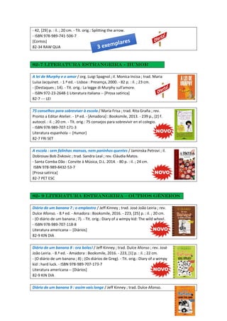 - 42, [29] p. : il. ; 20 cm. - Tít. orig.: Splitting the arrow.
- ISBN 978-989-741-506-7
[Contos]
82-34 RAW QUA
82-7 Literatura estrangeira - Humor
A lei de Murphy e o amor / org. Luigi Spagnol ; il. Monica Incisa ; trad. Maria
Luísa Jacquinet. - 1.ª ed. - Lisboa : Presença, 2000. - 82 p. : il. ; 23 cm.
- (Destaques ; 14). - Tít. orig.: La legge di Murphy sull'amore.
- ISBN 972-23-2648-1 Literatura italiana -- [Prosa satírica]
82-7 --- LEI
75 conselhos para sobreviver à escola / María Frisa ; trad. Rita Graña ; rev.
Pronto a Editar Atelier. - 1ª ed. - [Amadora] : Booksmile, 2013. - 239 p., [2] f.
autocol. : il. ; 20 cm. - Tít. orig.: 75 consejos para sobrevivir en el colegio.
- ISBN 978-989-707-171-3
Literatura espanhola -- [Humor]
82-7 FRI SET
A escola : sem falinhas mansas, nem paninhos quentes / Jaminska Petrovi ; il.
Dobrosav Bob Zivkovic ; trad. Sandra Leal ; rev. Cláudia Matos.
- Santa Comba Dão : Convite à Música, D.L. 2014. - 80 p. : il. ; 24 cm.
ISBN 978-989-8432-53-7
[Prosa satírica]
82-7 PET ESC
82- 9 Literatura estrangeira – Outros géneros
Diário de um banana 7 ; o emplastro / Jeff Kinney ; trad. José João Leiria ; rev.
Dulce Afonso. - 8.ª ed. - Amadora : Booksmile, 2016. - 223, [25] p. : il. ; 20 cm.
- (O diário de um banana ; 7). - Tit. orig.: Diary of a wimpy kid: The wild wheel.
- ISBN 978-989-707-118-8
Literatura americana -- [Diários]
82-9 KIN DIA
Diário de um banana 8 : ora bolas! / Jeff Kinney ; trad. Dulce Afonso ; rev. José
João Leiria. - 8.ª ed. - Amadora : Booksmile, 2016. - 223, [1] p. : il. ; 22 cm.
- (O diário de um banana ; 8) ; (Os diários de Greg). - Tit. orig.: Diary of a wimpy
kid : hard luck. - ISBN 978-989-707-173-7
Literatura americana -- [Diários]
82-9 KIN DIA
Diário de um banana 9 : assim vais longe / Jeff Kinney ; trad. Dulce Afonso.
 