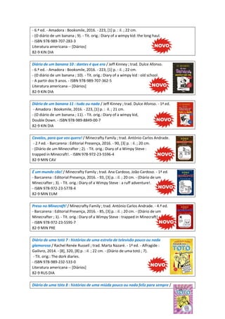 - 6.ª ed. - Amadora : Booksmile, 2016. - 223, [1] p. : il. ; 22 cm.
- (O diário de um banana ; 9). - Tit. orig.: Diary of a wimpy kid: the long haul.
- ISBN 978-989-707-283-3
Literatura americana -- [Diários]
82-9 KIN DIA
Diário de um banana 10 : dantes é que era / Jeff Kinney ; trad. Dulce Afonso.
- 6.ª ed. - Amadora : Booksmile, 2016. - 223, [1] p. : il. ; 22 cm.
- (O diário de um banana ; 10). - Tít. orig.: Diary of a wimpy kid : old school.
- A partir dos 9 anos. - ISBN 978-989-707-362-5
Literatura americana -- [Diários]
82-9 KIN DIA
Diário de um banana 11 : tudo ou nada / Jeff Kinney ; trad. Dulce Afonso. - 1ª ed.
- Amadora : Booksmile, 2016. - 223, [1] p. : il. ; 21 cm.
- (O diário de um banana ; 11). - Tít. orig.: Diary of a wimpy kid,
Double Down. - ISBN 978-989-8849-00-7
82-9 KIN DIA
Cavalos, para que vos quero! / Minecrafty Family ; trad. António Carlos Andrade.
- 2.ª ed. - Barcarena : Editorial Presença, 2016. - 90, [3] p. : il. ; 20 cm.
- (Diário de um Minecrafter ; 2). - Tít. orig.: Diary of a Wimpy Steve :
trapped in Minecraft!. - ISBN 978-972-23-5596-4
82-9 MIN CAV
É um mundo cão! / Minecrafty Family ; trad. Ana Cardoso, João Cardoso. - 1ª ed.
- Barcarena : Editorial Presença, 2016. - 93, [3] p. : il. ; 20 cm. - (Diário de um
Minecrafter ; 3). - Tít. orig.: Diary of a Wimpy Steve : a ruff adventure!.
- ISBN 978-972-23-5778-4
82-9 MIN EUM
Preso no Minecraft! / Minecrafty Family ; trad. António Carlos Andrade. - 4.ª ed.
- Barcarena : Editorial Presença, 2016. - 85, [3] p. : il. ; 20 cm. - (Diário de um
Minecrafter ; 1). - Tít. orig.: Diary of a Wimpy Steve : trapped in Minecraft!.
- ISBN 978-972-23-5595-7
82-9 MIN PRE
Diário de uma totó 7 : histórias de uma estrela de televisão pouco ou nada
glamorosa / Rachel Renée Russell ; trad. Marta Nazaré. - 1ª ed. - Alfragide :
Gailivro, 2014. - [8], 320, [8] p. : il. ; 22 cm. - (Diário de uma totó ; 7).
- Tít. orig.: The dork diaries.
- ISBN 978-989-232-533-0
Literatura americana -- [Diários]
82-9 RUS DIA
Diário de uma tóto 8 : histórias de uma miúda pouco ou nada feliz para sempre /
 