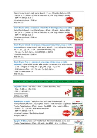 Rachel Renée Russell ; trad. Marta Nazaré. - 1ª ed. - Alfragide : Gailivro, 2015.
- 295, [1] p. : il. ; 22 cm. - (Diário de uma totó ; 8). - Tít. orig.: The dork diaries.
- ISBN 978-989-23-2825-6
Literatura americana -- [Diários]
82-9 RUS DIA
Diário de uma tóto 9 : histórias de uma rainha do drama pouco ou nada totó /
Rachel Renée Russell ; trad. Marta Nazaré. - 1ª ed. - Alfragide : Gailivro, 2015.
- 331, [1] p. : il. ; 22 cm. - (Diário de uma totó ; 9). - Tít. orig.: The dork diaries.
- ISBN 978-989-23-2826-3
Literatura americana -- [Diários]
82-9 RUS DIA
Diário de uma tóto 10 : histórias de uma cuidadora de animais pouco ou nada
perfeita / Rachel Renée Russell ; trad. Marta Nazaré. - 1ª ed. - Alfragide : Gailivro,
2016. - 291, [3] p. : il. ; 22 cm. - (Diário de uma totó ; 10).
- Tít. orig.: The dork diaries. - ISBN 978-989-23-3323-6
Literatura americana -- [Diários]
82-9 RUS DIA
Diário de uma Totó 11 : histórias de uma amiga-inimiga pouco ou nada
simpática / Rachel Renée Russell, Nikki Russell, Erin Russell ; trad. Marta Nazaré.
- 1ª ed. - Alfragide : Gailivro, 2017. - [4], 243, [37] p. : il. ; 22 cm.
- (Diário de uma Totó ; 11). - Tít. orig.: The dork diaries.
- ISBN 978-989-233-603-9
82-9 RUS DIA
82-9(084) Literatura estrangeira – Banda desenhada
Garfield é o maior / Jim Davis. - 1ª ed. - Lisboa : Booktree, 2003.
- 96 p. : il. ; 20 cm. - (Garfield).
- ISBN 972-8718-70-5
[Banda desenhada]
82-9(084) DAV GAR
Astérix entre os pictos / texto Jean-Yves Ferri ; des. Didier Conrad ; cor
Thierry Mébarki, Murielle Leroi, Raphäel Delerue ; trad. Maria José Magalhães
Pereira, Paula Caetano. - 1ª ed. - Lisboa : Asa, 2013. - 48 p. : todo il. ; 30 cm.
- (Astérix ; 35). - Tít. orig.: Astérix chez les pictes.
- ISBN 978-989-23-2419-7
Literatura francesa -- [Banda desenhada]
82-9(084) FER AST
O papiro de César / texto Jean-Yves Ferri ; il. Didier Conrad ; trad. Maria José
Pereira, Paula Caetano. - 1ª ed. - Alfragide : Asa, 2015. - 48 p. : il. ; 30 cm.
 