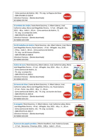 - (Uma aventura de Astérix ; 36). - Tít. orig.: Le Papyrus de César.
- ISBN 978-989-23-3329-8
Literatura francesa -- [Banda desenhada]
82-9(084) FER PAP
O combate dos chefes / texto René Goscinny ; il. Albert Uderzo ; trad.
Catherine Labey, Maria José Magalhães Pereira. - 5.ª ed. - Alfragide : Asa,
2015. - 48 p. : todo il. ; 30 cm. - (Uma aventura de Astérix ; 7).
- Tít. orig.: Le combat des chefs.
- ISBN 978-972-41-3897-8
Literatura francesa -- [Banda desenhada]
82-9(084) GOS COM
Os XII trabalhos de Astérix / René Goscinny ; des. Albert Uderzo ; trad. Maria
José Magalhães Pereira, Paula Caetano. - 1ª ed. - Alfragide : Asa, 2016.
- [74] p. : todo il. ; 30 cm. - (Uma aventura de Astérix).
- Tít. orig.: Les XII travaux d'Astérix.
- ISBN 978-989-23-3684-8
Literatura francesa -- [Banda desenhada]
82-9(084) GOS DOZ
A foice de ouro / René Goscinny, Albert Uderzo ; trad. Catherine Labey, Maria
José Magalhães Pereira. - 5.ª ed. - Alfragide : Asa, 2014. - 46 p. : il. ; 30 cm.
- (Uma aventura de Astérix ; 2).
- Tit. orig.: La serpe d'or.
- ISBN 978-972-41-3870-1
Literatura francesa -- [Banda desenhada]
82-9(084) GOS FOI
Os louros de César / texto de René Goscinny ; il. Albert Uderzo ; trad.
Catherine Labey, Maria José Magalhães Pereira ; rev. Paula Caetano.
- 3.ª ed. - Porto : Asa, 2012. - 48 p. : il. ; 30 cm.
- (Uma aventura de Astérix ; 18). - Tít. orig.: Les lauriers de Cesar.
- ISBN 978-972-41-3925-8
Literatura francesa -- [Banda desenhada]
82-9(084) GOS LOU
A zaragata / René Goscinny ; il. Albert Uderzo ; trad. Catherine Labey, Maria
José Magalhães Pereira. - 4ª ed. - Alfragide : Asa, 2015. - 48 p. : il. ; 30 cm.
- (Uma aventura de Astérix ; 15). - Tít. orig.: La zizanie.
- ISBN 978-972-41-3922-7
Literatura francesa -- [Banda desenhada]
82-9(084) GOS ZAR
À procura dos papéis perdidos / Martin Handford ; trad. Frederico Corado.
- 2.ª ed. - Barcarena : Presença, 2016. - [18] p. : todo il. ; 33 cm.
 