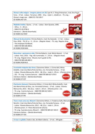 Disney's olho mágico : imagens planas em 3D / por N. E. Thing Enterprises ; trad. Ana Paula
Faria. - 1ª ed. - Lisboa : Terramar, 1994. - 32 p. : todo il. ; 22x28 cm. - Tít. orig. :
Disney's magic eye. - ISBN 972-710-109-7
82-9(084) NET DIS
Mafalda inédita / Quino. - 1.ª ed. - Lisboa : Dom Quixote, 1990.
- 103 p. : il. ; 30 cm.
- ISBN 972-20-0798-X
Literatura -- [Banda desenhada]
82-9(084) QUI MAF
Manual do funcionário / Christa Roberts ; trad. Rui Azevedo. - 1.ª ed. - Lisboa :
Pass, 2016. - 78, [2] p. : il. ; 19 cm. - (Regular show). - Tít. orig.: Regular show
- The employee handbook.
- ISBN 978-989-648-808-6
82-9(084) ROB MAN
Musculoso : guia para a vida / Christa Roberts ; trad. Marta Nazaré. - 1.ª ed.
- Lisboa : Pass, 2016. - Pag. não numeradas : il. ; 19 cm. - (Regular show).
- Tít. orig.: Regular show - Musclu man's guide to life.
- ISBN 978-989-648-809-3
82-9(084) ROB MUS
A estranha máquina dos livros / Geronimo Stilton ; il. Ennio Bufi, Mirka
Andolfo ; trad. Ana Maria Pinto da Silva ; rev. Fernanda Fonseca. - 1ª ed.
- Lisboa : Planeta Manuscrito, 2013. - 48, [2] p. : todo il. ; 29 cm. - (Planeta júnior
; 10). - Tít. orig.: Il primo Samurai. - ISBN 978-989-657-379-9
Literatura italiana – [Banda desenhada]
82-9(084) STI EST
O primeiro Samurai / Geronimo Stilton ; il. Ennio Bufi, Mirka Andolfo ; trad.
Ana Maria Pinto da Silva ; rev. Fernanda Fonseca. - 1ª ed. - Lisboa : Planeta
Manuscrito, 2013. - 48, [2] p. : todo il. ; 29 cm. - (Planeta júnior ; 11).
- Tít. orig.: Il primo Samurai. - ISBN 978-989-657-409-3
Literatura italiana -- [Banda desnhada]
82-9(084) STI PRI
Toca-a mais uma vez, Mozart! / Geronimo Stilton ; il. Frederica Salfo, Manuela
Nerolini ; trad. Ana Maria Pinto da Silva ; rev. Fernanda Fonseca. - 1ª ed.
- Lisboa : Planeta Manuscrito, 2012. - 48, [2] p. : todo il. ; 29 cm.
- (Planeta júnior ; 9 : Plano Nacional de Leitura).
- Tít. orig.: Suonala ancora, Mozart!. - ISBN 978-989-657-303-4
Literatura italiana -- [Banda desenhada]
82-9(084) STI TOC
A rosa e o gládio / texto e des. de Albert Uderzo. - 3.ª ed. - Alfragide :
 