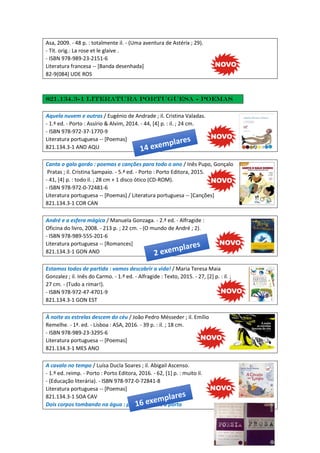 Asa, 2009. - 48 p. : totalmente il. - (Uma aventura de Astérix ; 29).
- Tít. orig.: La rose et le glaive .
- ISBN 978-989-23-2151-6
Literatura francesa -- [Banda desenhada]
82-9(084) UDE ROS
821.134.3-1 Literatura portuguesa - Poemas
Aquela nuvem e outras / Eugénio de Andrade ; il. Cristina Valadas.
- 1.ª ed. - Porto : Assírio & Alvim, 2014. - 44, [4] p. : il. ; 24 cm.
- ISBN 978-972-37-1770-9
Literatura portuguesa -- [Poemas]
821.134.3-1 AND AQU
Canta o galo gordo : poemas e canções para todo o ano / Inês Pupo, Gonçalo
Pratas ; il. Cristina Sampaio. - 5.ª ed. - Porto : Porto Editora, 2015.
- 41, [4] p. : todo il. ; 28 cm + 1 disco ótico (CD-ROM).
- ISBN 978-972-0-72481-6
Literatura portuguesa -- [Poemas] / Literatura portuguesa -- [Canções]
821.134.3-1 COR CAN
André e a esfera mágica / Manuela Gonzaga. - 2.ª ed. - Alfragide :
Oficina do livro, 2008. - 213 p. ; 22 cm. - (O mundo de André ; 2).
- ISBN 978-989-555-201-6
Literatura portuguesa -- [Romances]
821.134.3-1 GON AND
Estamos todos de partida : vamos descobrir a vida! / Maria Teresa Maia
Gonzalez ; il. Inês do Carmo. - 1.ª ed. - Alfragide : Texto, 2015. - 27, [2] p. : il. ;
27 cm. - (Tudo a rimar!).
- ISBN 978-972-47-4701-9
821.134.3-1 GON EST
À noite as estrelas descem do céu / João Pedro Mésseder ; il. Emílio
Remelhe. - 1ª. ed. - Lisboa : ASA, 2016. - 39 p. : il. ; 18 cm.
- ISBN 978-989-23-3295-6
Literatura portuguesa -- [Poemas]
821.134.3-1 MES ANO
A cavalo no tempo / Luísa Ducla Soares ; il. Abigail Ascenso.
- 1.º ed. reimp. - Porto : Porto Editora, 2016. - 62, [1] p. : muito il.
- (Educação literária). - ISBN 978-972-0-72841-8
Literatura portuguesa -- [Poemas]
821.134.3-1 SOA CAV
Dois corpos tombando na água : poesia ; Às dez a porta
 