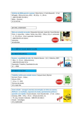 Histórias da Bíblia para ler e pensar / Alice Vieira ; il. Carla Nazareth. - 1ª ed.
Alfragide : Oficina do Livro, 2012. - 49, [4] p. : il. ; 28 cm.
- ISBN 978-989-741-003-1
Bíblia -- [Contos]
27-23 VIE HIS
28 Islamismo
Mais um estranho na escola / Alexandre Honrado ; texto téc. Paulo Mendes
Pinto ; il. Joana Rita. - Lisboa : Verbo, imp. 2015. - [34] p., [1] p. il. cartonada
: il. ; 23 x 29 cm. - (Crer e aprender. Islamismo).
- ISBN 978-972-22-3150-3
Islamismo
28 HON MAI
3 Ciências Sociais
31 Sociologia
Homem : a qualidade de vida / dir. Roberto Besana. - [S.l.] : Didáctica, 2007.
- 80 p. : il. ; 31 cm. - (Atlas da terra).
- ISBN 978-972-650-737-6
População / Trabalho / Qualidade de vida
31 --- HOM
37 Educação
Trabalhar melhor para estudar menos / Jacques Azam, Myriam
Germain-Thiant. - Lisboa :
Edicare, 2014.
- 111 p. : il. - (O2)
Técnicas de estudo
371.3 AZA TRA
Como estudar : conseguir uma boa concentração, ter êxito nos exames,
Melhorar os resultados, esquemas de estudo, epontamentos práticos e
aprender com rapidez / Susana Gozalo ; trad. Eduardo Saló. - 1.ª ed. - Lisboa :
Estampa, 1999. - 159 p. ; 19 cm. - (Chaves do êxito ; 2).
- Tít. orig.: Estudiar rindiendo. - ISBN 972-33-1462-2
Estudo -- Estratégias
371.3 GON COM
 