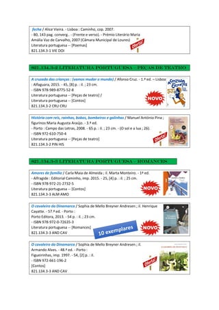 fecha / Alice Vieira. - Lisboa : Caminho, cop. 2007.
- 80, 143 pag. converg.. - (Frente e verso). - Prémio Literário Maria
Amália Vaz de Carvalho, 2007 (Câmara Municipal de Loures)
Literatura portuguesa -- [Poemas]
821.134.3-1 VIE DOI
821.134.3-2 Literatura portuguesa – Peças de teatro
A cruzada das crianças : (vamos mudar o mundo) / Afonso Cruz. - 1.ª ed. – Lisboa
: Alfaguara, 2015. - 45, [8] p. : il. ; 23 cm.
- ISBN 978-989-8775-52-8
Literatura portuguesa -- [Peças de teatro] /
Literatura portuguesa -- [Contos]
821.134.3-2 CRU CRU
História com reis, rainhas, bobos, bombeiros e galinhas / Manuel António Pina ;
figurinos Maria Augusta Araújo. - 3.ª ed.
- Porto : Campo das Letras, 2008. - 65 p. : il. ; 23 cm. - (O sol e a lua ; 26).
- ISBN 972-610-750-4
Literatura portuguesa -- [Peças de teatro]
821.134.3-2 PIN HIS
821.134.3-3 Literatura portuguesa – Romances
Amores de família / Carla Maia de Almeida ; il. Marta Monteiro. - 1ª ed.
- Alfragide : Editorial Caminho, imp. 2015. - 25, [4] p. : il. ; 25 cm.
- ISBN 978-972-21-2732-5
Literatura portuguesa -- [Contos]
821.134.3-3 ALM AMO
O cavaleiro da Dinamarca / Sophia de Mello Breyner Andresen ; il. Henrique
Cayatte. - 57.ª ed. - Porto :
Porto Editora, 2013. - 54 p. : il. ; 23 cm.
- ISBN 978-972-0-72635-3
Literatura portuguesa -- [Romances]
821.134.3-3 AND CAV
O cavaleiro da Dinamarca / Sophia de Mello Breyner Andresen ; il.
Armando Alves. - 48.ª ed. - Porto :
Figueirinhas, imp. 1997. - 54, [2] p. : il.
- ISBN 972-661-196-2
[Contos]
821.134.3-3 AND CAV
 