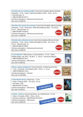 Patrulha Lobo no cemitério perdido / José Carlos Completo, Mónica Cortesão
Gonçalves. - 1ª ed. - Lisboa : Saída de Emergência, 2016. - 142 p. ; 21 cm.
- (Patrulha lobo ; 1).
- ISBN 978-989-637-953-7
Literatura portuguesa -- [Romances de aventuras]
821.134.3-3 COM PAT
Patrulha Lobo na gruta dos morcegos / José Carlos Completo, Mónica Cortesão
Gonçalves. - 1ª ed. - Porto Salvo : Saída de Emergência, 2016. - 177, [15] p. ;
21 cm. - (Patrulha lobo ; 3).
- ISBN 978-989-773-003-0
Literatura portuguesa -- [Romances de aventuras]
821.134.3- 3 COM PAT
Patrulha Lobo na floresta secreta / José Carlos Completo, Mónica Cortesão
Gonçalves. - 1ª ed. - Estoril : Saída de Emergência, 2016. - 161, [15] p. : il. ;
22 cm. - (Patrulha lobo ; 2).
- ISBN 978-989-637-988-9
Literatura portuguesa -- [Romances de aventuras]
821.134.3-3 COM PAT
A luz de Newton / Hélia Correia ; il. Susana Oliveira. - 2.ª ed. - Lisboa :
Relógio d'Água, cop. 2015. - 58, [8] p. : il. ; 24 cm. - (Universos mágicos).
- ISBN 978-989-641-574-7
Literatura portuguesa -- [Romances]
821.134.3-3 COR LUZ
Maria, a alegria na diferença / Teresa Coutinho ; il. Pedro Sousa Pereira.
- 1ª ed. - Carcavelos : Prime Books, 2012. - [41] p. : il. ; 21 cm.
- ISBN 978-989-655-176-6
Literatura portuguesa -- [Contos]
821.134.3-3 COU MAR
A alvorada dos deuses / Filipe Faria. - 1.ª ed.
- Lisboa : Presença, 2015. - 173, [2] p. ; 24 cm.
- (Via láctea ; 129).
- ISBN 978-972-23-5706-7
Literatura portuguesa -- [Romances]
821.134.3-3 FAR ALV
A pirata : romance / Luísa Costa Gomes ; rev. Eulália Pyrrait. - 8. ª ed.
- Lisboa : D. Quixote, 20125. - 216 p. ; 24 cm.
- (Literatura lusófona). - ISBN 978-972-20-3195-0
Literatura portuguesa -- [Romances]
821.134.3-3 GOM PIR
 