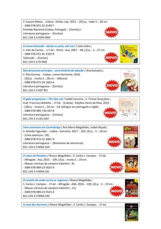 il. Susana Matos. - Lisboa : Verbo, cop. 2015. - [41] p. : todo il. ; 30 cm.
- ISBN 978-972-22-3149-7
Panteão Nacional (Lisboa, Portugal) -- [Contos] /
Literatura portuguesa -- [Contos]
821.134.3-3 HON OND
A nossa televisão : desde os avós, até nós! / Júlio Isidro ;
il. Inês do Carmo. - 1.ª ed. - Porto : Asa, 2007. - 68, [1] p. : il. ; 27 cm.
- ISBN 978-972-41-5359-9
Televisão -- [Contos]
821.134.3-3 ISI NOS
Reis procuram príncipes : uma história de adoção / Ana Kotowicz ;
il. Rita Correia. - Lisboa : Livros Horizonte, 2016.
- [26] p. : muito il. ; 28 cm. - (Albuns).
- ISBN 978-972-24-1825-6
Literatura portuguesa -- [Contos]
821.134.3-3 KOT REI
O gato preguiçoso = The lazy cat / Isabel Loureiro ; il. Teresa Gonçalves ;
trad. Francisco Botelho. - 1ª ed. - [Lisboa] : Edições Vieira da Silva, 2015.
- [28] p. : muito il. ; 24 cm. - Ed. bilíngue em português e inglês.
- ISBN 978-989-736-547-8
Literatura portuguesa -- [Contos]
821.134.3-3 LOU GAT
Uma aventura em Conímbriga / Ana Maria Magalhães, Isabel Alçada ;
il. Arlindo Fagundes. - Lisboa : Caminho, 2017. - 203, [4] p. : il. ; 18 cm.
- (Uma aventura ; 59).
- ISBN 978-972-21-2841-4
Literatura portuguesa -- [Romances de aventuras]
821.134.3-3 MAG AVE
A caixa de Pandora / Álvaro Magalhães ; il. Carlos J. Campos. - 1ª ed.
- Alfragide : Asa, 2015. - 109, [3] p. : muito il. ; 19 cm.
- (Novas crónicas do vampiro Valentim ; 9).
- ISBN 978-989-23-3025-9
821.134.3-3 MAG CAI
O castelo de onde nunca se regressa / Álvaro Magalhães ;
il. Carlos J. Campos. - 1ª ed. - Alfragide : ASA, 2016. - 109, [3] p. : il. ; 19 cm.
- (Novas crónicas do vampiro Valentim ; 11).
- ISBN 978-989-23-3525-4
821.134.3-3 MAG CAS
A casa dos horrores / Álvaro Magalhães ; il. Carlos J. Campos. - 1ª ed.
 