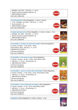 - Alfragide : ASA, 2013. - 109, [3] p. : il. ; 19 cm.
- (Novas crónicas do vampiro Valentim ; 5).
- ISBN 978-989-23-2328-2
821.134.3-3 MAG CAS
O conde Gatrácula / Álvaro Magalhães ; il. Carlos J. Campos.
- 1ª ed. - Alfragide : Asa, 2013. - 109, [3] p. : il. ; 19 cm.
- (Lucas Scarpone ; 7).
- ISBN 978-989-23-2454-8
821.134.3-3 MAG CON
O enigma das duas torres / Álvaro Magalhães ; il. Carlos J. Campos. - 1ª ed.
- Alfragide : Asa, 2013. - 109, [3] p. : il. ; 19 cm.
- (Novas crónicas do vampiro Valentim ; 6).
- ISBN 978-989-23-2461-6
821.134.3-3 MAG ENI
O estranhão 2 : acordem-me quando isto acabar / Álvaro de Magalhães ;
il. Carlos J. Campos. - 1.ª ed. reimp. - Porto :
Porto Editora, 2016. - 189, [3] p. : il. ; 22 cm.
ISBN 978-972-0-72782-4
Literatura portuguesa
821.134.3-3 MAG EST
O estranhão 3 : uma mosca na sopa / Álvaro Magalhães ;
il. Carlos J. Campos. - [1ª ed.]. - Porto : Porto Editora, 2015.
- 189, [4] p. : il. ; 22 cm. - (O estranhão ; 3).
- ISBN 978-972-0-72783-1
Literatura portuguesa
821.134.3-3 MAG EST
O estranhão 4 : socorro, a minha mãe está avariada! / Álvaro Magalhães ;
il. Carlos J. Campos. - 1.ª ed. reimp. - Porto : Porto Editora, 2016.
- 189, [4] p. : il. ; 22 cm. - (O estranhão ; 4).
- ISBN 978-972-0-72784-8
Literatura portuguesa
821.134.3-3 MAG EST
O estranhão 5 : quem vê likes não vê corações / Álvaro Magalhães ;
il. Carlos J. Campos. - 1.ª ed. - Porto : Porto Editora, 2016.
- 189, [4] p. : il. ; 22 cm. - (O estranhão ; 5).
- ISBN 978-972-0-72785-5
Literatura portuguesa
821.134.3-3 MAG EST
O gatitanic / Álvaro Magalhães ; il. Carlos J. Campos. - 1ª ed.
 