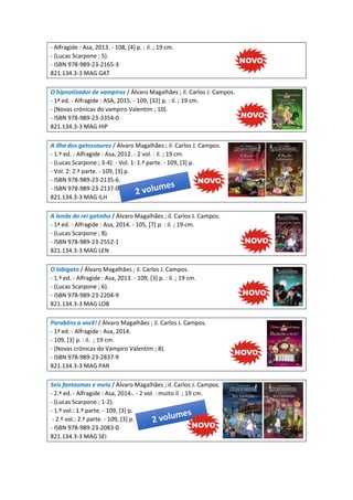 - Alfragide : Asa, 2013. - 108, [4] p. : il. ; 19 cm.
- (Lucas Scarpone ; 5).
- ISBN 978-989-23-2165-3
821.134.3-3 MAG GAT
O hipnotizador de vampiros / Álvaro Magalhães ; il. Carlos J. Campos.
- 1ª ed. - Alfragide : ASA, 2015. - 109, [32] p. : il. ; 19 cm.
- (Novas crónicas do vampiro Valentim ; 10).
- ISBN 978-989-23-3354-0
821.134.3-3 MAG HIP
A ilha dos gatossauros / Álvaro Magalhães ; il. Carlos J. Campos.
- 1.ª ed. - Alfragide : Asa, 2012. - 2 vol. : il. ; 19 cm.
- (Lucas Scarpone ; 3-4). - Vol. 1: 1.ª parte. - 109, [3] p.
- Vol. 2: 2.ª parte. - 109, [3] p.
- ISBN 978-989-23-2135-6.
- ISBN 978-989-23-2137-0
821.134.3-3 MAG ILH
A lenda do rei gatinho / Álvaro Magalhães ; il. Carlos J. Campos.
- 1ª ed. - Alfragide : Asa, 2014. - 105, [7] p. : il. ; 19 cm.
- (Lucas Scarpone ; 8).
- ISBN 978-989-23-2552-1
821.134.3-3 MAG LEN
O lobigato / Álvaro Magalhães ; il. Carlos J. Campos.
- 1.ª ed. - Alfragide : Asa, 2013. - 109, [3] p. : il. ; 19 cm.
- (Lucas Scarpone ; 6).
- ISBN 978-989-23-2204-9
821.134.3-3 MAG LOB
Parabéns a você! / Álvaro Magalhães ; il. Carlos J. Campos.
- 1ª ed. - Alfragide : Asa, 2014.
- 109, [3] p. : il. ; 19 cm.
- (Novas crónicas do Vampiro Valentim ; 8).
- ISBN 978-989-23-2837-9
821.134.3-3 MAG PAR
Seis fantasmas e meio / Álvaro Magalhães ; il. Carlos J. Campos.
- 2.ª ed. - Alfragide : Asa, 2014-. - 2 vol. : muito il. ; 19 cm.
- (Lucas Scarpone ; 1-2).
- 1.º vol.: 1.ª parte. - 109, [3] p.
- 2.º vol.: 2.ª parte. - 109, [3] p.
- ISBN 978-989-23-2083-0
821.134.3-3 MAG SEI
 
