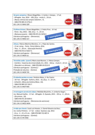 Só para vampiros / Álvaro Magalhães ; il. Carlos J. Campos. - 1ª ed.
- Alfragide : Asa, 2014. - 109, [3] p. : muito il. ; 19 cm.
- (Novas crónicas do vampiro Valentim ; 7).
- ISBN 978-989-23-2756-3
821.134.3-3 MAG SOP
O último Grimm / Álvaro Magalhães ; il. Pedro Pires. - 8.ª ed.
- Porto : Asa, 2016. - 366, [2] p. : il. ; 22 cm.
- (Romance jovem). - ISBN 978-972-41-5078-9
Literatura portuguesa -- [Romances]
821.134.3-3 MAG ULT
Ulisses / Maria Albertina Menéres ; il. L. Filipe dos Santos.
- 1ª ed. reimp. - Porto : Porto Editora, 2016.
- 79 p. : il. ; 20 cm. - (Educação literária).
- ISBN 978-972-0-72657-5
Literatura portuguesa -- [Romances]
821.134.3-3 MEN ULI
TerraVita sadia : juvenil / Maria José Moreno ; il. Maria Campos.
- Coimbra : Imprensa da Universidade, D.L. 2011. - [41] p. : muito il. ; 22 cm.
- (Descobrir as ciências). - ISBN 978-989-26-0112-0
Literatura portuguesa -- [Contos] /
Proteção da natureza -- [Contos]
821.134.3-3 MOR TER
O rebanho perdeu as asas / António Mota ; il. Rui Castro.
- 10.ª ed. - Alfragide : Gailivro, 2013. - 32, [3] p. : il. ; 25 cm.
- (Infantil) ; (Obras de António Mota ; 14).
- ISBN 978-989-557-932-7
821.134.3-3 MOT REB
A mensagem secreta de Lisboa / Mafalda Moutinho ; il. Umberto Stagni ;
rev. Manuel Coelho. - 3.ª ed. - Alfragide : D. Quixote, 2015. - 255 p. : il. ; 20 cm.
- (Os primos ; 10).
- ISBN 978-972-20-5039-5
Literatura portuguesa -- [Romances de aventuras]
821.134.3-3 MOU MEN
A mãe que chovia / José Luís Peixoto ; il. Daniel Silvestre da Silva ;
rev. Carlos Pinheiro. - 1.ª ed. - Lisboa : Quetzal, cop. 2012.
- 61 p. : il. ; 21 x 21 cm. - ISBN 978-989-722-007-4
Literatura portuguesa -- [Contos]
821.134.3-3 PEI MAE
 