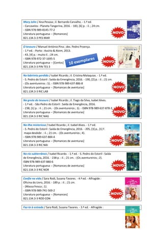 Mary John / Ana Pessoa ; il. Bernardo Carvalho. - 1.ª ed.
- Carcavelos : Planeta Tangerina, 2016. - 183, [6] p. : il. ; 24 cm.
- ISBN 978-989-8145-77-2
Literatura portuguesa -- [Romances]
821.134.3-3 PES MAR
O tesouro / Manuel António Pina ; des. Pedro Proença.
- 1.ª ed. - Porto : Assírio & Alvim, 2013.
- 43, [4] p. : muito il. ; 24 cm.
- ISBN 978-972-37-1695-5
Literatura portuguesa -- [Contos]
821.134.3-3 PIN TES 3
No labirinto perdido / Isabel Ricardo ; il. Cristina Malaquias. - 1.ª ed.
- S. Pedro do Estoril : Saída da Emergência, 2016. - 190, [2] p. : il. ; 21 cm.
- (Os aventureiros : 5). - ISBN 978-989-637-886-8
Literatura portuguesa -- [Romances de aventuras]
821.134.3-3 RIC LAB
Na gruta do tesouro / Isabel Ricardo ; il. Tiago da Silva, Isabel Alves.
- 1.ª ed. - São Pedro do Estoril : Saída de Emergência, 2016.
- 238, [1] p. : il. ; 21 cm. - (Os aventureiros ; 1). - ISBN 978-989-637-878-3
Literatura portuguesa -- [Romances de aventuras]
821.134.3-3 RIC NAG
Na ilha misteriosa / Isabel Ricardo ; il. Isabel Alves. - 1.ª ed.
- S. Pedro do Estoril : Saída de Emergência, 2016. - 205, [3] p., [1] f.
mapa desdobr. : il. ; 21 cm. - (Os aventureiros ; 4).
- ISBN 978-989-637-884-4
Literatura portuguesa -- [Romances de aventuras]
821.134.3-3 RIC NAI
No rio subterrâneo / Isabel Ricardo. - 1.ª ed. - S. Pedro do Estoril : Saída
de Emergência, 2016. - 238 p. : il. ; 21 cm. - (Os aventureiros ; 2).
ISBN 978-989-637-880-6
Literatura portuguesa -- [Romances de aventuras]
821.134.3-3 RIC NOR
Confia na vida / Sara Rodi, Susana Tavares. - 4.ª ed. - Alfragide :
Oficina do Livro, 2016. - 189 p. : il. ; 21 cm.
- (Massa fresca ; 1).
- ISBN 978-989-741-569-2
Literatura portuguesa -- [Romances]
821.134.3-3 ROD CON
Faz-te à estrada / Sara Rodi, Susana Tavares. - 3.ª ed. - Alfragide :
 