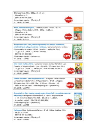 Oficina do Livro, 2016. - 189 p. : il. ; 21 cm.
- (Massa fresca ; 2).
- ISBN 978-989-741-591-3
Literatura portuguesa -- [Romances]
821.134.3-3 ROD FAZ
A vida premeia os corajosos / Sara Rodi, Susana Tavares. - 1.ª ed.
- Alfragide : Oficina do Livro, 2016. - 188 p. : il. ; 21 cm.
- (Massa fresca ; 3).
- ISBN 978-989-741-635-4
Literatura portuguesa -- [Romances]
821.134.3-3 ROD VID
À sombra da vida : uma filha inconformada, dois amigos verdadeiros,
uma história de luta, persistência e amizade / Margarida Fonseca Santos ;
il. Danuta Wojciechowska. - 1ª ed. - Amadora : Booksmile, 2016.
- 127, [1] p. : il. ; 20 cm. - (A escolha è minha).
- ISBN 978-989-8839-09-1
Literatura portuguesa -- [Romances]
821.134.3-3 SAN ASO
Uma escola muito à frente / Margarida Fonseca Santos, Maria João Lopo
Carvalho ; il. Miguel Gabriel. - 1ª ed. - Alfragide : Oficina do Livro, 2016.
- 144, [3] p. : il. ; 22 cm. - (7 irmãos ; 17). - ISBN 978-989-741-604-0
Literatura portuguesa -- [Romances]
821.134.3-3 SAN ESC
Família Machado : uma equipa fantástica / Margarida Fonseca Santos,
Maria João Lopo de Carvalho ; il. Miguel Gabriel. - 2ª ed. - Alfragide :
Oficina do Livro, 2015. - 159, [1] p. : il. ; 21 cm. - (7 irmãos ; 10).
- ISBN 978-989-741-312-4 Literatura portuguesa -- [Romances]
821.134.3-3 SAN FAM
Reconstruir os dias : mesmo quando parece impossível, o segredo é encontrar
a esperança / Margarida Fonseca Santos ; il. Danuta Wojciechowska.
- 1ª ed. - Amadora : Booksmile, 2016. - 125, [3] p. : il. ; 20 cm.
- (A escolha è minha). - ISBN 978-989-8849-10-6
Literatura portuguesa -- [Romances]
821.134.3-3 SAN REC
Vaticanum / José Rodrigues dos Santos. - 3ª ed. - Lisboa : Gradiva, 2016.
- 600, [7] p. ; 23 cm.
- ISBN 978-989-616-733-2
Literatura portuguesa -- [Romances]
821.134.3-3 SAN VAT
 