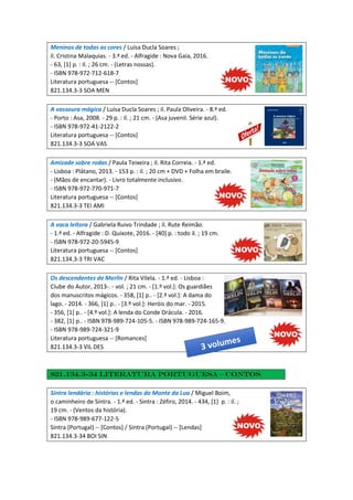 Meninos de todas as cores / Luísa Ducla Soares ;
il. Cristina Malaquias. - 3.ª ed. - Alfragide : Nova Gaia, 2016.
- 63, [1] p. : il. ; 26 cm. - (Letras nossas).
- ISBN 978-972-712-618-7
Literatura portuguesa -- [Contos]
821.134.3-3 SOA MEN
A vassoura mágica / Luísa Ducla Soares ; il. Paula Oliveira. - 8.ª ed.
- Porto : Asa, 2008. - 29 p. : il. ; 21 cm. - (Asa juvenil. Série azul).
- ISBN 978-972-41-2122-2
Literatura portuguesa -- [Contos]
821.134.3-3 SOA VAS
Amizade sobre rodas / Paula Teixeira ; il. Rita Correia. - 1.ª ed.
- Lisboa : Plátano, 2013. - 153 p. : il. ; 20 cm + DVD + Folha em braile.
- (Mãos de encantar). - Livro totalmente inclusivo.
- ISBN 978-972-770-971-7
Literatura portuguesa -- [Contos]
821.134.3-3 TEI AMI
A vaca leitora / Gabriela Ruivo Trindade ; il. Rute Reimão.
- 1.ª ed. - Alfragide : D. Quixote, 2016. - [40] p. : todo il. ; 19 cm.
- ISBN 978-972-20-5945-9
Literatura portuguesa -- [Contos]
821.134.3-3 TRI VAC
Os descendentes de Merlin / Rita Vilela. - 1.ª ed. - Lisboa :
Clube do Autor, 2013-. - vol. ; 21 cm. - [1.º vol.]: Os guardiães
dos manuscritos mágicos. - 358, [1] p.. - [2.º vol.]: A dama do
lago. - 2014. - 366, [1] p.. - [3.º vol.]: Heróis do mar. - 2015.
- 356, [1] p.. - [4.º vol.]: A lenda do Conde Drácula. - 2016.
- 382, [1] p.. - ISBN 978-989-724-105-5. - ISBN 978-989-724-165-9.
- ISBN 978-989-724-321-9
Literatura portuguesa -- [Romances]
821.134.3-3 VIL DES
821.134.3-34 Literatura portuguesa – Contos
Sintra lendária : histórias e lendas do Monte da Lua / Miguel Boim,
o caminheiro de Sintra. - 1.ª ed. - Sintra : Zéfiro, 2014. - 434, [1] p. : il. ;
19 cm. - (Ventos da história).
- ISBN 978-989-677-122-5
Sintra (Portugal) -- [Contos] / Sintra (Portugal) -- [Lendas]
821.134.3-34 BOI SIN
 