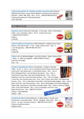 Todos juntos podemos ler : histórias contadas em primeira mão / Rede de
Bibliotecas Escolares ; coord. António Nogueira, Filomena Cravo, Manuela
Micaelo. - Lisboa : RBE, 2016. - 44 p. ; 21 cm. - ISBN 978-989-8795-05-2
Todos juntos poemos ler / Educação especial
376.7 RED TOD
5 Ciências
Espreita a ciência / Alex Frith, Colin King. - 1.ª ed. eimp. - Porto : Porto Editora,
2016. - 15 p. cartonadas : todo il. ; 29 cm. - A partir dos 5 anos.
- ISBN 978-972-0-70145-9
Ciência
5 FRI ESP
Ideias científicas em 30 segundos / Mike Goldsmith ; il. Melvyn Evans, Marta
Munoz ; trad. Rita Furtado. - 1.ª ed. - Lisboa : Edicare, 2015. - 96 p. : il.
- (Em 30 segundos). - ISBN 978-989-679-333-3
Ciências
5 GOL IDE
Ciência / dir. ed. Belinda Gallagher ; trad. Rita Furtado. - Lisboa : Edicare, 2015.
- 384 p. : il. - (Mini enciclopédia). - ISBN 978-989-67-9352-4
Ciências / Tecnologia
5/6 --- CIE
Grande enciclopédia das ciências / ed. Ediclube. - Amadora : Ediclube,
1992. - 11 vol. : il. ; 32 cm. - [1o v.]: Anatomia / Xavier Crespo, Nuria Curell,
Jordi Curell ; trad. Helena Reis ; il. José António Franco. - 95 p.. - [2o v.]:
Arte / Margarida Klein ; trad. Rui Afonso dos Santos. - 95 p.. - [3o v.]:
Astronomia / Artur Klein ; trad. Nuno Castelo-Branco. - 93 p.. - [4o v.]:
Botânica / José Tola ; trad. Vítor Gomes da Silva. - 95 p.. - [5o v.]: Ecologia
/ José Tola ; trad. Cristina Castro Lima. - 95 p. - [6o v.]: Física / Artur Klein ; trad. Mário Dias
Correia. - 95 p.. - [7o v.]: Informática / Artur Klein ; trad. Patrícia Neto Salgado. - 94 p.. - [8o v.]:
Mar / José Tola ; trad. João Lourenço. - 93 p. - [9o v.]: Mineralogia / Juan Carlos Melgarejo,
Albert Soler, Carles Ayora ; trad. Maria Fernanda Frazão. - 96 p. - [10o v.]: Química / Adolfo
Ortiz ; trad. Lisete Azevedo. - 96 p. - [11o v.]: Zooologia / José Tola ; trad.
Mário Dias Correia. - 94 p. - ISBN 972-719-052-9
Ciência -- [Enciclopédias]
5(031) --- GRA
A história da ciência / Anna Claybourne ; il. Adam Larkum ; consult. cient.
Patricia Fara ; trad. Helena Silva. - 43ª ed. - Alfragide : Texto, 2012. - 96 p. : il. ;
23 cm. - Tít. orig.: The story of science. - ISBN 978-972-47-4172-7
Ciência / História da ciência
5(091) CLA HIS
 