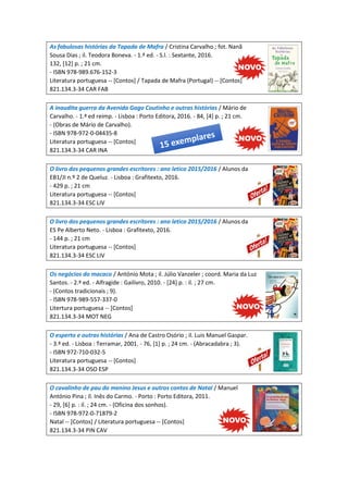 As fabulosas histórias da Tapada de Mafra / Cristina Carvalho ; fot. Nanã
Sousa Dias ; il. Teodora Boneva. - 1.ª ed. - S.l. : Sextante, 2016.
132, [12] p. ; 21 cm.
- ISBN 978-989.676-152-3
Literatura portuguesa -- [Contos] / Tapada de Mafra (Portugal) -- [Contos]
821.134.3-34 CAR FAB
A inaudita guerra da Avenida Gago Coutinho e outras histórias / Mário de
Carvalho. - 1.ª ed reimp. - Lisboa : Porto Editora, 2016. - 84, [4] p. ; 21 cm.
- (Obras de Mário de Carvalho).
- ISBN 978-972-0-04435-8
Literatura portuguesa -- [Contos]
821.134.3-34 CAR INA
O livro dos pequenos grandes escritores : ano letico 2015/2016 / Alunos da
EB1/JI n.º 2 de Queluz. - Lisboa : Grafitexto, 2016.
- 429 p. ; 21 cm
Literatura portuguesa -- [Contos]
821.134.3-34 ESC LIV
O livro dos pequenos grandes escritores : ano letico 2015/2016 / Alunos da
ES Pe Alberto Neto. - Lisboa : Grafitexto, 2016.
- 144 p. ; 21 cm
Literatura portuguesa -- [Contos]
821.134.3-34 ESC LIV
Os negócios do macaco / António Mota ; il. Júlio Vanzeler ; coord. Maria da Luz
Santos. - 2.ª ed. - Alfragide : Gailivro, 2010. - [24] p. : il. ; 27 cm.
- (Contos tradicionais ; 9).
- ISBN 978-989-557-337-0
Litertura portuguesa -- [Contos]
821.134.3-34 MOT NEG
O esperto e outras histórias / Ana de Castro Osório ; il. Luis Manuel Gaspar.
- 3.ª ed. - Lisboa : Terramar, 2001. - 76, [1] p. ; 24 cm. - (Abracadabra ; 3).
- ISBN 972-710-032-5
Literatura portuguesa -- [Contos]
821.134.3-34 OSO ESP
O cavalinho de pau do menino Jesus e outros contos de Natal / Manuel
António Pina ; il. Inês do Carmo. - Porto : Porto Editora, 2011.
- 29, [6] p. : il. ; 24 cm. - (Oficina dos sonhos).
- ISBN 978-972-0-71879-2
Natal -- [Contos] / Literatura portuguesa -- [Contos]
821.134.3-34 PIN CAV
 
