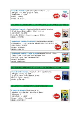 Expressões com história / Alice Vieira ; il. Ricardo Cabral. - 4.ª ed.
- Alfragide : Texto, 2016. - [42] p. : il. ; 29 cm.
- ISBN 978-972-47-4322-6
História -- [Contos]
821.134.3-34 VIE EXP
821.134.3-9 Literatura portuguesa – Outros géneros
Diário de um migrante / Maria Inês Almeida ; il. Ana Sofia Gonçalves.
- 1.ª ed. - Lisboa : Dinalivro, 2016. - [36] p. : il. ; 34 cm.
- ISBN 978-972-576-657-6
Emigração -- [Diários] / Literatura portuguesa -- [Diários]
821.134.3-9 ALM DIA
You aventura : Tiagovski o rei dos céus / Tiago Saramago (Tiagovsky) ;
il Maria Cáceres. - 1.ª ed. - Barcarena : Marcador, 2016. - 141, [2] p. ; 22 cm.
- ISBN 978-989-754-287-9
Literatura portuguesa
821.134.3-9 SAR YOU
You aventura : SirKazzio e o poder da estrela / Anthony Sousa (Sir Kazzio) ;
il Maria Cáceres. - 1.ª ed. - Barcarena : Marcador, 2016.
- 163, [2] p. ; 22 cm. - ISBN 978-989-754-286-2
Literatura portuguesa
821.134.3-9 SOU YOU
821.134.3(6) Literatura africana em português
O convidador de pirilampos / Ondjaki ; il. António Jorge Gonçalves.
- Alfragide : Caminho, imp. 2017.
- [62] p. : il. ; 27 cm. - ISBN 978-972-21-2844-5
Literatura angolna – [Contos]
821.134.3(6) ON CON
821.134.3(81) Literatura Brasileira
A vigança de Herobrine / Jim Anotsu. - 1ª ed.
- Barcarena : Presença, 2017. - 190, [2] p. : il. ; 21 cm.
- (Minecraft ; 2).
- ISBN 978-972-23-5959-7
Literatura brasileira – [Romances]
821.134.3(81) ANO VIG
 