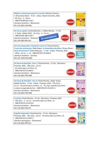 Malala, a menina que queria ir à escola / Adriana Carranca ;
il. Bruna Assis Brasil. - 1ª ed. - Lisboa : Nuvem de Letras, 2016.
- 95, [1] p. : il. ; 24 cm.
- ISBN 978-989-665-118-3
Literatura brasileira – [Romances]
821.134.3(81) CAR MAL
Ou isto ou aquilo / Cecília Meireles ; il. Odilon Moraes. - 7.ª ed.
- S. Paulo : Global, 2012. - 63, [1] p. : il. ; 21 cm.
- ISBN 978-85-260-2129-7
Literatura brasileira -- [Poemas]
821.134.3(81) MEI OUI
Um ano inesquecível ; Enquanto a neve cai / Paula Pimenta ;
O som dos sentimentos / Babi Dewet ; A matemática das flores / Bruna Vieira ;
Amor de Carnaval / Thalita Rebouças. - 1.ª ed. - Lisboa : Presença, 2016.
- 359 p. ; 21 cm. - ( ; 5). - ISBN 978-972-23-5926-9
Literatura brasileira -- [Contos]
821.134. 3(81) PIM ANO
Em busca do final feliz : livro 1 / Paula Pimenta. - 2.ª ed. - Barcarena :
Presença, 2016. - 394, [1] p. ; 21 cm.
- (A minha vida é um filme ; 4).
- ISBN 978-972-23-5464-6
Literatura brasileira -- [Romances]
821.134.3(81) PIM EMB
Em busca do final feliz : livro 2 / Paula Pimenta ; adapt. Teresa
Rebelo da Silva. - 2.ª ed. - Lisboa : Presença, 2016. - 223, [2] p. ;
21 cm. - (A minha vida é um filme ; 5). - Tít. orig.: Fazendo meu filme :
o roteiro inesperado de Fani. - ISBN 978-972-23-5471-4
Literatura brasileira -- [Romances]
821.134.3(81) PIM EMB
A estreia / Paula Pimenta. - 6.ª ed. - Barcarena : Presença, 2016.
- 329, [6] p. : il. ; 21 cm. - (A minha vida é um filme ; 1).
- ISBN 978-972-23-5279-6
Literatura brasileira -- [Romances]
821.134.3(81) PIM EST
O guião inesperado / Paula Pimenta. - 2.ª ed. - Barcarena :
Presença, 2016. - 325, [2] p. ; 22 cm. - (A minha vida é um filme ; 3).
- ISBN 978-972-23-5407-3
Literatura portuguesa -- [Romances]
821.134.3(81) PIM GUI
 