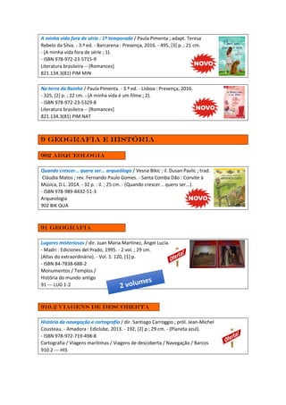 A minha vida fora de série : 1ª temporada / Paula Pimenta ; adapt. Teresa
Rebelo da Silva. - 3.ª ed. - Barcarena : Presença, 2016. - 495, [3] p. ; 21 cm.
- (A minha vida fora de série ; 1).
- ISBN 978-972-23-5715-9
Literatura brasileira -- [Romances]
821.134.3(81) PIM MIN
Na terra da Rainha / Paula Pimenta. - 3.ª ed. - Lisboa : Presença, 2016.
- 325, [2] p. ; 22 cm. - (A minha vida é um filme ; 2).
- ISBN 978-972-23-5329-8
Literatura brasileira -- [Romances]
821.134.3(81) PIM NAT
9 Geografia e história
902 arqueologia
Quando crescer... quero ser... arqueólogo / Vesna Bikic ; il. Dusan Pavlic ; trad.
Cláudia Matos ; rev. Fernando Paulo Gomes. - Santa Comba Dão : Convite à
Música, D.L. 2014. - 32 p. : il. ; 25 cm. - (Quando crescer... quero ser...).
- ISBN 978-989-8432-51-3
Arqueologia
902 BIK QUA
91 Geografia
Lugares misteriosos / dir. Juan Maria Martínez, Ángel Lucía.
- Madri : Ediciones del Prado, 1995. - 2 vol. ; 29 cm.
(Atlas do extraordinário). - Vol. 1: 120, [1] p.
- ISBN 84-7838-688-2
Monumentos / Templos /
História do mundo antigo
91 --- LUG 1-2
910.2 Viagens de descoberta
História da navegação e cartografia / dir. Santiago Carroggio ; pról. Jean-Michel
Cousteau. - Amadora : Ediclube, 2013. - 192, [2] p ; 29 cm. - (Planeta azul).
- ISBN 978-972-719-498-8
Cartografia / Viagens marítimas / Viagens de descoberta / Navegação / Barcos
910.2 --- HIS
 