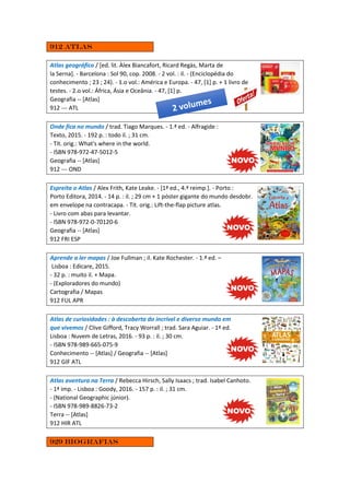 912 Atlas
Atlas geográfico / [ed. lit. Àlex Biancafort, Ricard Regàs, Marta de
la Serna]. - Barcelona : Sol 90, cop. 2008. - 2 vol. : il. - (Enciclopédia do
conhecimento ; 23 ; 24). - 1.o vol.: América e Europa. - 47, [1] p. + 1 livro de
testes. - 2.o vol.: África, Ásia e Oceânia. - 47, [1] p.
Geografia -- [Atlas]
912 --- ATL
Onde fica no mundo / trad. Tiago Marques. - 1.ª ed. - Alfragide :
Texto, 2015. - 192 p. : todo il. ; 31 cm.
- Tít. orig.: What's where in the world.
- ISBN 978-972-47-5012-5
Geografia -- [Atlas]
912 --- OND
Espreita o Atlas / Alex Frith, Kate Leake. - [1ª ed., 4.ª reimp.]. - Porto :
Porto Editora, 2014. - 14 p. : il. ; 29 cm + 1 póster gigante do mundo desdobr.
em envelope na contracapa. - Tít. orig.: Lift-the-flap picture atlas.
- Livro com abas para levantar.
- ISBN 978-972-0-70120-6
Geografia -- [Atlas]
912 FRI ESP
Aprende a ler mapas / Joe Fullman ; il. Kate Rochester. - 1.ª ed. –
Lisboa : Edicare, 2015.
- 32 p. : muito il. + Mapa.
- (Exploradores do mundo)
Cartografia / Mapas
912 FUL APR
Atlas de curiosidades : à descoberta do incrível e diverso mundo em
que vivemos / Clive Gifford, Tracy Worrall ; trad. Sara Aguiar. - 1ª ed.
Lisboa : Nuvem de Letras, 2016. - 93 p. : il. ; 30 cm.
- ISBN 978-989-665-075-9
Conhecimento -- [Atlas] / Geografia -- [Atlas]
912 GIF ATL
Atlas aventura na Terra / Rebecca Hirsch, Sally Isaacs ; trad. Isabel Canhoto.
- 1ª imp. - Lisboa : Goody, 2016. - 157 p. : il. ; 31 cm.
- (National Geographic júnior).
- ISBN 978-989-8826-73-2
Terra -- [Atlas]
912 HIR ATL
929 Biografias
 