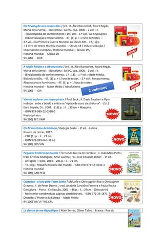 Da Revolução aos nossos dias / [ed. lit. Àlex Biancafort, Ricard Regàs,
Marta de la Serna]. - Barcelona : Sol 90, cop. 2008. - 2 vol. : il.
- (Enciclopédia do conhecimento ; 19 ; 20). - 1.º vol.: As Revoluções
- Industrialização e Imperialismo. - 47, [1] p. + 1 livro de testes. –
2.º vol..: Da Primeira Guerra Mundial ao século XXI. - 47, [1] p.
+ 1 livro de testes História mundial -- Século 18 / Industrialização /
Imperialismo europeu / História mundial -- Século 19 /
História mundial -- Século 20
94(100) --- DAR
A Idade Média e o Absolutismo / [ed. lit. Àlex Biancafort, Ricard Regàs,
Marta de la Serna]. - Barcelona : Sol 90, cop. 2008. - 2 vol. : il.
- (Enciclopédia do conhecimento ; 17 ; 18). - 1.º vol.: Idade Média,
Bizâncio e Islão. - 47, [1] p. + 1 livro de testes. - 2.º vol.: Renascimento,
Absolutismo e Iluminismo. - 47, [1] p. + 1 livro de testes
História mundial -- Idade Média / Absolutismo
94(100) --- IDA
Vamos explorar um navio pirata / Paul Beck ; il. David Saccheri e Ryan
Hobson : sobe a bordo e entra na "época de ouro da pirataria". - [S.l.] :
Euro Impala, D.L. 2008. - [16] p. : il. ; 30 cm + Maquete.
- ISBN 978-989-22-0330-0
Navios piratas
94(100) BEC VAM
Os 22 mistérios da história / Geórgia Costa. - 1ª ed. - Lisboa :
Nuvem de Letras, 2017.
- 220, [1] p. : il. ; 23 cm.
- ISBN 978-989-665-333-0
94(100) COS VIN
Pequena história do mundo / Fernando García de Cortázar ; il. João Maio Pinto ;
trad. Cristina Rodriguez, Artur Guerra ; rev. José Eduardo Didier. - 1ª ed.
- Alfragide : Texto, 2014. - 286 p. : il. ; 21 cm.
- Tít. orig.: Pequeña historia del mundo. - ISBN 978-972-47-4646-3
História mundial
94(100) GAR PEQ
Cruzadas : a luta pela Terra Santa / Melanie e Christopher Rice e Christopher
Gravett ; il. de Peter Dennis ; trad. Anabela Carvalho Ferreira e Paula Rocha
Gonçalves. - Porto : Civilização, 2001. - 48 p. : il. ; 29cm. - (Descobrir).
- No interior contém duas páginas desdobráveis. - ISBN 972-26-1871-7
Cruzadas / História da Europa -- Idade Média
94(100)"04/14" RIC CRU
La devise de ma République / Alain Serres, Oliver Tallec. - France : Rue du
 