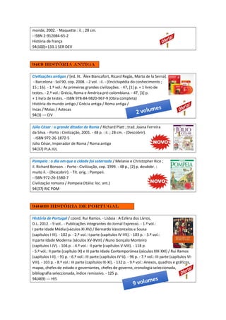monde, 2002. - Maquette : il. ; 28 cm.
- ISBN 2-912084-65-2
História de frança
94(100)=133.1 SER DEV
94(3) História antiga
Civilizações antigas / [ed. lit. Àlex Biancafort, Ricard Regàs, Marta de la Serna].
- Barcelona : Sol 90, cop. 2008. - 2 vol. : il. - (Enciclopédia do conhecimento ;
15 ; 16). - 1.º vol.: As primeiras grandes civilizações. - 47, [1] p. + 1 livro de
testes. - 2.º vol.: Grécia, Roma e América pré-colombiana. - 47, [1] p.
+ 1 livro de testes. - ISBN 978-84-9820-967-9 (Obra completa)
História do mundo antigo / Grécia antiga / Roma antiga /
Incas / Maias / Astecas
94(3) --- CIV
Júlio César : o grande ditador de Roma / Richard Platt ; trad. Joana Ferreira
da Silva. - Porto : Civilização, 2001. - 48 p. : il. ; 28 cm. - (Descobrir).
- ISBN 972-26-1872-5
Júlio César, Imperador de Roma / Roma antiga
94(37) PLA JUL
Pompeia : o dia em que a cidade foi soterrada / Melanie e Christopher Rice ;
il. Richard Bonson. - Porto : Civilização, cop. 1999. - 48 p., [2] p. desdobr. :
muito il. - (Descobrir). - Tít. orig. : Pompeii.
- ISBN 972-26-1580-7
Civilização romana / Pompeia (Itália: loc. ant.)
94(37) RIC POM
94(469) História de Portugal
História de Portugal / coord. Rui Ramos. - Lisboa : A Esfera dos Livros,
D.L. 2012. - 9 vol.. - Publicações integrantes do Jornal Expresso. - 1.º vol.:
I parte Idade Média (séculos XI-XV) / Bernardo Vasconcelos e Sousa
(capítulos I-III). - 102 p. - 2.º vol.: I parte (capítulos IV-VII). - 103 p. - 3.º vol.:
II parte Idade Moderna (séculos XV-XVIII) / Nuno Gonçalo Monteiro
(capítulos I-IV). - 104 p. - 4.º vol.: II parte (capítulos V-VIII). - 118 p.
- 5.º vol.: II parte (capítulo IX) e III parte Idade Contemporânea (séculos XIX-XXI) / Rui Ramos
(capítulos I-II). - 91 p. - 6.º vol.: III parte (capítulos IV-V). - 96 p. - 7.º vol.: III parte (capítulos VI-
VIII). - 103 p. - 8.º vol.: III parte (capítulos IX-XI). - 132 p. - 9.º vol.: Anexos, quadros e gráficos,
mapas, chefes de estado e governantes, chefes de governo, cronologia seleccionada,
bibliografia seleccionada, índice remissivo. - 125 p.
94(469) --- HIS
 