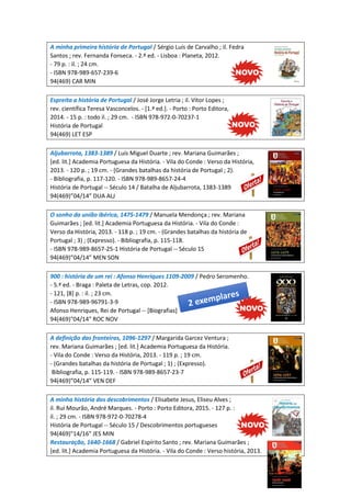 A minha primeira história de Portugal / Sérgio Luís de Carvalho ; il. Fedra
Santos ; rev. Fernanda Fonseca. - 2.ª ed. - Lisboa : Planeta, 2012.
- 79 p. : il. ; 24 cm.
- ISBN 978-989-657-239-6
94(469) CAR MIN
Espreita a história de Portugal / José Jorge Letria ; il. Vítor Lopes ;
rev. científica Teresa Vasconcelos. - [1.ª ed.]. - Porto : Porto Editora,
2014. - 15 p. : todo il. ; 29 cm. - ISBN 978-972-0-70237-1
História de Portugal
94(469) LET ESP
Aljubarrota, 1383-1389 / Luís Miguel Duarte ; rev. Mariana Guimarães ;
[ed. lit.] Academia Portuguesa da História. - Vila do Conde : Verso da História,
2013. - 120 p. ; 19 cm. - (Grandes batalhas da história de Portugal ; 2).
- Bibliografia, p. 117-120. - ISBN 978-989-8657-24-4
História de Portugal -- Século 14 / Batalha de Aljubarrota, 1383-1389
94(469)”04/14” DUA ALJ
O sonho da união ibérica, 1475-1479 / Manuela Mendonça ; rev. Mariana
Guimarães ; [ed. lit.] Academia Portuguesa da História. - Vila do Conde :
Verso da História, 2013. - 118 p. ; 19 cm. - (Grandes batalhas da história de
Portugal ; 3) ; (Expresso). - Bibliografia, p. 115-118.
- ISBN 978-989-8657-25-1 História de Portugal -- Século 15
94(469)”04/14” MEN SON
900 : história de um rei : Afonso Henriques 1109-2009 / Pedro Seromenho.
- 5.ª ed. - Braga : Paleta de Letras, cop. 2012.
- 121, [8] p. : il. ; 23 cm.
- ISBN 978-989-96791-3-9
Afonso Henriques, Rei de Portugal -- [Biografias]
94(469)"04/14" ROC NOV
A definição das fronteiras, 1096-1297 / Margarida Garcez Ventura ;
rev. Mariana Guimarães ; [ed. lit.] Academia Portuguesa da História.
- Vila do Conde : Verso da História, 2013. - 119 p. ; 19 cm.
- (Grandes batalhas da história de Portugal ; 1) ; (Expresso).
Bibliografia, p. 115-119. - ISBN 978-989-8657-23-7
94(469)”04/14” VEN DEF
A minha história dos descobrimentos / Elisabete Jesus, Eliseu Alves ;
il. Rui Mourão, André Marques. - Porto : Porto Editora, 2015. - 127 p. :
il. ; 29 cm. - ISBN 978-972-0-70278-4
História de Portugal -- Século 15 / Descobrimentos portugueses
94(469)"14/16" JES MIN
Restauração, 1640-1668 / Gabriel Espírito Santo ; rev. Mariana Guimarães ;
[ed. lit.] Academia Portuguesa da História. - Vila do Conde : Verso história, 2013.
 