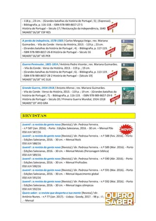 - 118 p. ; 23 cm. - (Grandes batalhas da história de Portugal ; 5) ; (Expresso).
- Bibliografia, p. 116-118. - ISBN 978-989-8657-27-5
História de Portugal -- Século 17 / Restauração da independência, 1640
94(469)”16/18" ESP RES
A perda da indepência, 1578-1583 / Carlos Margaça Veiga ; rev. Mariana
Guimarães. - Vila do Conde : Verso da História, 2013. - 119 p. ; 23 cm.
- (Grandes batalhas da história de Portugal ; 4). - Bibliografia, p. 117-119.
- ISBN 978-989-8657-26-8 História de Portugal -- Século 16
94(469)”16/18” VEI PER
Guerra Peninsular, 1801-1814 / António Pedro Vicente ; rev. Mariana Guimarães.
- Vila do Conde : Verso da História, 2013. - 119 p. ; 19 cm.
- (Grandes batalhas da história de Portugal ; 6). - Bibliografia, p. 113-119.
- ISBN 978-989-8657-28-2 História de Portugal -- [Século 19]
94(469)”16/18” VIC GUE
Grande Guerra, 1914-1918 / Aniceto Afonso ; rev. Mariana Guimarães.
- Vila do Conde : Verso da História, 2013. - 119 p. ; 19 cm. - (Grandes batalhas da
história de Portugal ; 7). - Bibliografia, p. 116-119. - ISBN 978-989-8657-29-9
História de Portugal -- Século 20 / Primeira Guerra Mundial, 1914-1918
94(469)”19” AFO GRA
Revistas
Juvenil : a revista da gente nova [Revista] / dir. Pedrosa Ferreira.
- n.º 587 (Jan. 2016). - Porto : Edições Salesianas, 2016. - 30 cm. – Mensal Pão
050 JUV 587/16
Juvenil : a revista da gente nova [Revista] / dir. Pedrosa Ferreira. - n.º 588 (Fev. 2016). - Porto
: Edições Salesianas, 2016. - 30 cm. – Mensal Rock
050 JUV 588/16
Juvenil : a revista da gente nova [Revista] / dir. Pedrosa Ferreira. - n.º 589 (Mar. 2016). - Porto
: Edições Salesianas, 2016. - 30 cm. – Mensal Moisés (Personagem bíblica)
050 JUV 589/16
Juvenil : a revista da gente nova [Revista] / dir. Pedrosa Ferreira. - n.º 590 (Abr. 2016). - Porto
: Edições Salesianas, 2016. - 30 cm. – Mensal Profissões
050 JUV 590/16
Juvenil : a revista da gente nova [Revista] / dir. Pedrosa Ferreira. - n.º 591 (Mai. 2016). - Porto
: Edições Salesianas, 2016. - 30 cm. – Mensal Aquecimento global
050 JUV 591/16
Juvenil : a revista da gente nova [Revista] / dir. Pedrosa Ferreira. - n.º 592 (Mai. 2016). - Porto
: Edições Salesianas, 2016. - 30 cm. – Mensal Jogos olímpicos
050 JUV 592/16
Quero saber : a revista que desperta a tua mente [Revista] / dir.
António Nunes. - n.º 77 (Jan. 2017). - Lisboa : Goody, 2017. - 98 p. : il ;
. - Mensal
 