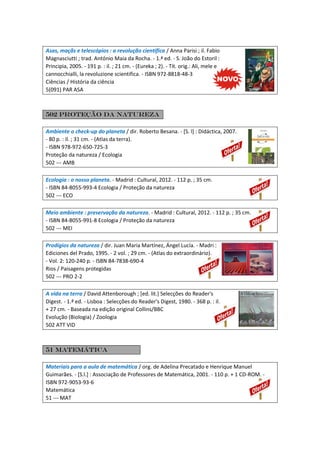 Asas, maçãs e telescópios : a revolução científica / Anna Parisi ; il. Fabio
Magnasciutti ; trad. António Maia da Rocha. - 1.ª ed. - S. João do Estoril :
Principia, 2005. - 191 p. : il. ; 21 cm. - (Eureka ; 2). - Tít. orig.: Ali, mele e
cannocchialli, la revoluzione scientifica. - ISBN 972-8818-48-3
Ciências / História da ciência
5(091) PAR ASA
502 Proteção da natureza
Ambiente o check-up do planeta / dir. Roberto Besana. - [S. l] : Didáctica, 2007.
- 80 p. : il. ; 31 cm. - (Atlas da terra).
- ISBN 978-972-650-725-3
Proteção da natureza / Ecologia
502 --- AMB
Ecologia : o nosso planeta. - Madrid : Cultural, 2012. - 112 p. ; 35 cm.
- ISBN 84-8055-993-4 Ecologia / Proteção da natureza
502 --- ECO
Meio ambiente : preservação da natureza. - Madrid : Cultural, 2012. - 112 p. ; 35 cm.
- ISBN 84-8055-991-8 Ecologia / Proteção da natureza
502 --- MEI
Prodígios da natureza / dir. Juan Maria Martínez, Ángel Lucía. - Madri :
Ediciones del Prado, 1995. - 2 vol. ; 29 cm. - (Atlas do extraordinário).
- Vol. 2: 120-240 p. - ISBN 84-7838-690-4
Rios / Paisagens protegidas
502 --- PRO 2-2
A vida na terra / David Attenborough ; [ed. lit.] Selecções do Reader's
Digest. - 1.ª ed. - Lisboa : Selecções do Reader's Digest, 1980. - 368 p. : il.
+ 27 cm. - Baseada na edição original Collins/BBC
Evolução (Biologia) / Zoologia
502 ATT VID
51 matemática
Materiais para a aula de matemática / org. de Adelina Precatado e Henrique Manuel
Guimarães. - [S.l.] : Associação de Professores de Matemática, 2001. - 110 p. + 1 CD-ROM. -
ISBN 972-9053-93-6
Matemática
51 --- MAT
 