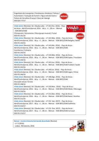 Engenharia de transportes / Fenómenos climáticos / Felinos /
Automóveis / Evolução do homem / Àgua extraterrestre /
Palácio de Versalhes (França) / Ovos de Fabergé
050 QUE 77/17
Visão Júnior [Revista] / dir. Cláudia Lobo. - nº 141 (Fev. 2016). - Paço
de Arcos : Abril/Controljornal, 2016. - 66 p. : il. ; 28 cm. - Mensal.
- ISSN 0872/3540
Chimpanzés / Astronáutas / Átoa (grupo musical) / Futsal
050 VIS 141/16
Visão Júnior [Revista] / dir. Cláudia Lobo. - nº 142 (Mar. 2016). - Paço de Arcos :
Abril/Controljornal, 2016. - 66 p. : il. ; 28 cm. - Mensal. - ISSN 0872/3540 Religião / Ballet
050 VIS 142/16
Visão Júnior [Revista] / dir. Cláudia Lobo. - nº 143 (Abr. 2016). - Paço de Arcos :
Abril/Controljornal, 2016. - 66 p. : il. ; 28 cm. - Mensal. - ISSN 0872/3540
Cozinheiros / Culinária
050 VIS 143/16
Visão Júnior [Revista] / dir. Cláudia Lobo. - nº 144 (Mai. 2016). - Paço de Arcos :
Abril/Controljornal, 2016. - 66 p. : il. ; 28 cm. - Mensal. - ISSN 0872/3540 Sjates / Youtubers
050 VIS 144/16
Visão Júnior [Revista] / dir. Cláudia Lobo. - nº 145 (Jun. 2016). - Paço de Arcos :
Abril/Controljornal, 2016. - 66 p. : il. ; 28 cm. - Mensal. - ISSN 0872/3540 Futebol / Saúde
050 VIS 145/16
Visão Júnior [Revista] / dir. Cláudia Lobo. - nº 146 (Jul. 2016). - Paço de Arcos :
Abril/Controljornal, 2016. - 66 p. : il. ; 28 cm. - Mensal. - ISSN 0872/3540 Jogos / Férias
050 VIS 146/16
Visão Júnior [Revista] / dir. Cláudia Lobo. - nº 148 (Ago. 2016). - Paço de Arcos :
Abril/Controljornal, 2016. - 66 p. : il. ; 28 cm. - Mensal. - ISSN 0872/3540
Educação sexual / Grutas
050 VIS 148/16
Visão Júnior [Revista] / dir. Cláudia Lobo. - nº 150 (Nov.. 2016). - Paço de Arcos :
Abril/Controljornal, 2016. - 66 p. : il. ; 28 cm. - Mensal. - ISSN 0872/3540 Medo / Morcegos
050 VIS 150/16
Visão Júnior [Revista] / dir. Cláudia Lobo. - nº 151 (Dez. 2016). - Paço de Arcos :
Abril/Controljornal, 2016. - 66 p. : il. ; 28 cm. - Mensal. - ISSN 0872/3540 Natal / Aranhas
050 VIS 151/16
Visão Júnior [Revista] / dir. Cláudia Lobo. - nº 152 (Jan. 2017). - Paço de Arcos :
Abril/Controljornal, 2017. - 66 p. : il. ; 28 cm. - Mensal. - ISSN 0872/3540 Golfinhos
050 VIS 152/17
Visão Júnior [Revista] / dir. Cláudia Lobo. - nº 153 (Fev. 2017). - Paço de Arcos :
Abril/Controljornal, 2017. - 66 p. : il. ; 28 cm. - Mensal. - ISSN 0872/3540 Carnaval
050 VIS 153/17
Banzai : revista trimestral de banda desenhada [Revista].
- n.º 3 (2016).
- Lisboa : NCreatures, 2016.
 